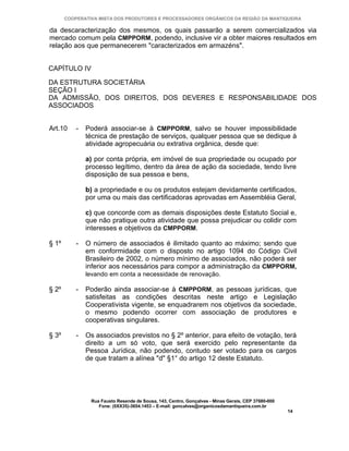 COOPERATIVA MISTA DOS PRODUTORES E PROCESSADORES ORGÂNICOS DA REGIÃO DA MANTIQUEIRA

da descaracterização dos mesmos, os quais passarão a serem comercializados via
mercado comum pela CMPPORM, podendo, inclusive vir a obter maiores resultados em
relação aos que permanecerem "caracterizados em armazéns".


CAPÍTULO IV

DA ESTRUTURA SOCIETÁRIA
SEÇÃO I
DA ADMISSÃO, DOS DIREITOS, DOS DEVERES E RESPONSABILIDADE DOS
ASSOCIADOS


Art.10     -   Poderá associar-se à CMPPORM, salvo se houver impossibilidade
               técnica de prestação de serviços, qualquer pessoa que se dedique à
               atividade agropecuária ou extrativa orgânica, desde que:

               a) por conta própria, em imóvel de sua propriedade ou ocupado por
               processo legítimo, dentro da área de ação da sociedade, tendo livre
               disposição de sua pessoa e bens,

               b) a propriedade e ou os produtos estejam devidamente certificados,
               por uma ou mais das certificadoras aprovadas em Assembléia Geral,

               c) que concorde com as demais disposições deste Estatuto Social e,
               que não pratique outra atividade que possa prejudicar ou colidir com
               interesses e objetivos da CMPPORM.

§ 1º       -   O número de associados é ilimitado quanto ao máximo; sendo que
               em conformidade com o disposto no artigo 1094 do Código Civil
               Brasileiro de 2002, o número mínimo de associados, não poderá ser
               inferior aos necessários para compor a administração da CMPPORM,
               levando em conta a necessidade de renovação.

§ 2º       -   Poderão ainda associar-se à CMPPORM, as pessoas jurídicas, que
               satisfeitas as condições descritas neste artigo e Legislação
               Cooperativista vigente, se enquadrarem nos objetivos da sociedade,
               o mesmo podendo ocorrer com associação de produtores e
               cooperativas singulares.

§ 3º       -   Os associados previstos no § 2º anterior, para efeito de votação, terá
               direito a um só voto, que será exercido pelo representante da
               Pessoa Jurídica, não podendo, contudo ser votado para os cargos
               de que tratam a alínea "d" §1° do artigo 12 deste Estatuto.




                Rua Fausto Resende de Sousa, 143, Centro, Gonçalves - Minas Gerais, CEP 37680-000
                   Fone: (0XX35)-3654.1453 – E-mail: goncalves@organicosdamantiqueira.com.br
                                                                                                    14
 