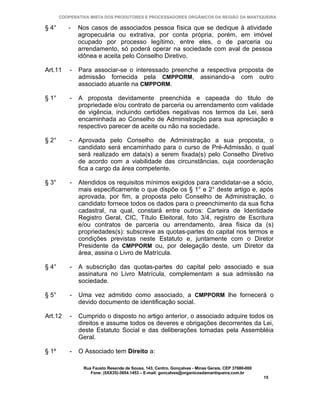 COOPERATIVA MISTA DOS PRODUTORES E PROCESSADORES ORGÂNICOS DA REGIÃO DA MANTIQUEIRA

§ 4°      -    Nos casos de associados pessoa física que se dedique à atividade
               agropecuária ou extrativa, por conta própria, porém, em imóvel
               ocupado por processo legítimo, entre eles, o de parceria ou
               arrendamento, só poderá operar na sociedade com aval de pessoa
               idônea e aceita pelo Conselho Diretivo.

Art.11     -   Para associar-se o interessado preenche a respectiva proposta de
               admissão fornecida pela CMPPORM, assinando-a com outro
               associado atuante na CMPPORM.

§ 1°       -   A proposta devidamente preenchida e capeada do titulo de
               propriedade e/ou contrato de parceria ou arrendamento com validade
               de vigência, incluindo certidões negativas nos termos da Lei, será
               encaminhada ao Conselho de Administração para sua apreciação e
               respectivo parecer de aceite ou não na sociedade.

§ 2°       -   Aprovada pelo Conselho de Administração a sua proposta, o
               candidato será encaminhado para o curso de Pré-Admissão, o qual
               será realizado em data(s) a serem fixada(s) pelo Conselho Diretivo
               de acordo com a viabilidade das circunstâncias, cuja coordenação
               fica a cargo da área competente.

§ 3°       -   Atendidos os requisitos mínimos exigidos para candidatar-se a sócio,
               mais especificamente o que dispõe os § 1° e 2° deste artigo e, após
               aprovada, por fim, a proposta pelo Conselho de Administração, o
               candidato fornece todos os dados para o preenchimento da sua ficha
               cadastral, na qual, constará entre outros: Carteira de Identidade
               Registro Geral, CIC, Título Eleitoral, foto 3/4, registro de Escritura
               e/ou contratos de parceria ou arrendamento, área física da (s)
               propriedades(s): subscreve as quotas-partes do capital nos termos e
               condições previstas neste Estatuto e, juntamente com o Diretor
               Presidente da CMPPORM ou, por delegação deste, um Diretor da
               área, assina o Livro de Matrícula.

§ 4°       -   A subscrição das quotas-partes do capital pelo associado e sua
               assinatura no Livro Matrícula, complementam a sua admissão na
               sociedade.

§ 5°       -   Uma vez admitido como associado, a CMPPORM lhe fornecerá o
               devido documento de identificação social.

Art.12     -   Cumprido o disposto no artigo anterior, o associado adquire todos os
               direitos e assume todos os deveres e obrigações decorrentes da Lei,
               deste Estatuto Social e das deliberações tomadas pela Assembléia
               Geral.

§ 1º       -   O Associado tem Direito a:

                Rua Fausto Resende de Sousa, 143, Centro, Gonçalves - Minas Gerais, CEP 37680-000
                   Fone: (0XX35)-3654.1453 – E-mail: goncalves@organicosdamantiqueira.com.br
                                                                                                    15
 