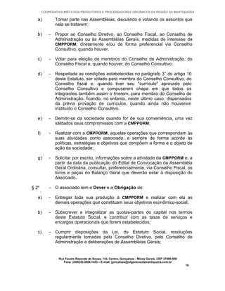 COOPERATIVA MISTA DOS PRODUTORES E PROCESSADORES ORGÂNICOS DA REGIÃO DA MANTIQUEIRA

   a)           Tomar parte nas Assembléias, discutindo e votando os assuntos que
                nela se tratarem;

   b)       -   Propor ao Conselho Diretivo, ao Conselho Fiscal, ao Conselho de
                Administração ou às Assembléias Gerais, medidas de interesse da
                CMPPORM, diretamente e/ou de forma preferencial via Conselho
                Consultivo, quando houver.

   c)       -   Votar para eleição de membros do Conselho de Administração, do
                Conselho Fiscal e, quando houver, do Conselho Consultivo.

   d)       -   Respeitada as condições estabelecidas no parágrafo 3° do artigo 10
                deste Estatuto, ser votado para membro do Conselho Consultivo, do
                Conselho fiscal e, quando tiver seu "currículo" aprovado pelo
                Conselho Consultivo e compuserem chapa em que todos os
                integrantes também assim o tiverem, para membro do Conselho de
                Administração, ficando, no entanto, neste último caso, dispensados
                da prévia provação de currículos, quando ainda não houverem
                instituído o Conselho Consultivo.

   e)       -   Demitir-se da sociedade quando for de sua conveniência, uma vez
                saldados seus compromissos com a CMPPORM;

   f)       -   Realizar com a CMPPORM, aquelas operações que correspondam às
                suas atividades como associado, e sempre de forma acorde às
                políticas, estratégias e objetivos que compõem a forma e o objeto de
                ação da sociedade;

   g)       -   Solicitar por escrito, informações sobre a atividade da CMPPORM e, a
                partir da data da publicação do Edital de Convocação da Assembléia
                Geral Ordinária, consultar, preferencialmente, via Conselho Fiscal, os
                livros e peças do Balanço Geral que deverão estar à disposição do
                Associado.

§ 2º        -   O associado tem o Dever e a Obrigação de:

   a)       -   Entregar toda sua produção à CMPPORM e realizar com ela as
                demais operações que constituam seus objetivos econômico-social;

   b)       -   Subscrever e integralizar as quotas-partes do capital nos termos
                deste Estatuto Social, e contribuir com as taxas de serviços e
                encargos operacionais que forem estabelecidos;

   c)       -   Cumprir disposições da Lei, do Estatuto Social, resoluções
                regularmente tomadas pelo Conselho Diretivo, pelo Conselho de
                Administração e deliberações de Assembléias Gerais;


                 Rua Fausto Resende de Sousa, 143, Centro, Gonçalves - Minas Gerais, CEP 37680-000
                    Fone: (0XX35)-3654.1453 – E-mail: goncalves@organicosdamantiqueira.com.br
                                                                                                     16
 