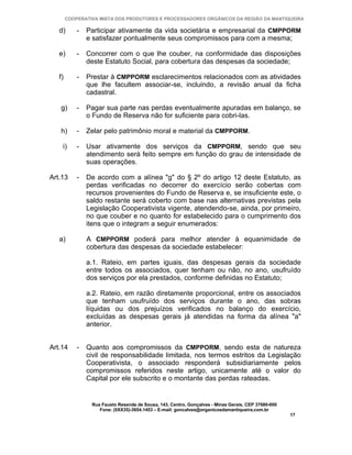 COOPERATIVA MISTA DOS PRODUTORES E PROCESSADORES ORGÂNICOS DA REGIÃO DA MANTIQUEIRA

   d)       -   Participar ativamente da vida societária e empresarial da CMPPORM
                e satisfazer pontualmente seus compromissos para com a mesma;

   e)       -   Concorrer com o que lhe couber, na conformidade das disposições
                deste Estatuto Social, para cobertura das despesas da sociedade;

   f)       -   Prestar à CMPPORM esclarecimentos relacionados com as atividades
                que lhe facultem associar-se, incluindo, a revisão anual da ficha
                cadastral.

   g)       -   Pagar sua parte nas perdas eventualmente apuradas em balanço, se
                o Fundo de Reserva não for suficiente para cobri-las.

   h)       -   Zelar pelo patrimônio moral e material da CMPPORM.

    i)      -   Usar ativamente dos serviços da CMPPORM, sendo que seu
                atendimento será feito sempre em função do grau de intensidade de
                suas operações.

Art.13      -   De acordo com a alínea "g" do § 2º do artigo 12 deste Estatuto, as
                perdas verificadas no decorrer do exercício serão cobertas com
                recursos provenientes do Fundo de Reserva e, se insuficiente este, o
                saldo restante será coberto com base nas alternativas previstas pela
                Legislação Cooperativista vigente, atendendo-se, ainda, por primeiro,
                no que couber e no quanto for estabelecido para o cumprimento dos
                itens que o integram a seguir enumerados:

   a)           A CMPPORM poderá para melhor atender à equanimidade de
                cobertura das despesas da sociedade estabelecer:

                a.1. Rateio, em partes iguais, das despesas gerais da sociedade
                entre todos os associados, quer tenham ou não, no ano, usufruído
                dos serviços por ela prestados, conforme definidas no Estatuto;

                a.2. Rateio, em razão diretamente proporcional, entre os associados
                que tenham usufruído dos serviços durante o ano, das sobras
                líquidas ou dos prejuízos verificados no balanço do exercício,
                excluídas as despesas gerais já atendidas na forma da alínea "a"
                anterior.


Art.14      -   Quanto aos compromissos da CMPPORM, sendo esta de natureza
                civil de responsabilidade limitada, nos termos estritos da Legislação
                Cooperativista, o associado responderá subsidiariamente pelos
                compromissos referidos neste artigo, unicamente até o valor do
                Capital por ele subscrito e o montante das perdas rateadas.


                 Rua Fausto Resende de Sousa, 143, Centro, Gonçalves - Minas Gerais, CEP 37680-000
                    Fone: (0XX35)-3654.1453 – E-mail: goncalves@organicosdamantiqueira.com.br
                                                                                                     17
 