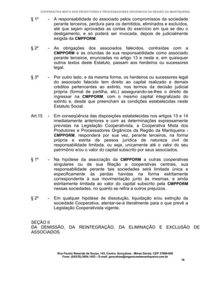 COOPERATIVA MISTA DOS PRODUTORES E PROCESSADORES ORGÂNICOS DA REGIÃO DA MANTIQUEIRA

§ 1º       -   A responsabilidade do associado pelos compromissos da sociedade
               perante terceiros, perdura para os demitidos, eliminados e excluídos,
               até que sejam aprovadas as contas do exercício em que se deu o
               desligamento, e só poderá ser invocada, depois de judicialmente
               exigida da CMPPORM.

§ 2º       -   As   obrigações       dos     associados         falecidos,     contraídas           com    a
               CMPPORM e as oriundas de sua responsabilidade como associado
               perante terceiros, enunciadas no artigo 13 e neste e, em quaisquer
               outros textos deste Estatuto, passam aos herdeiros ou sucessores
               legal.

§ 3º       -   Por outro lado, e da mesma forma, os herdeiros ou sucessores legal
               do associado falecido tem direito ao capital realizado e demais
               créditos pertencentes ao extinto, nos termos da decisão judicial
               própria (formal de partilha, etc.) assegurando-se-lhes o direito de
               ingressar na CMPPORM, com o mesmo capital integralizado do
               extinto e, desde que preencham as condições estabelecidas neste
               Estatuto Social.

Art.15     -   Em conseqüência das disposições estabelecidas nos artigos 13 e 14
               imediatamente anteriores e com as determinações expressamente
               previstas na Legislação Cooperativista, a Cooperativa Mista dos
               Produtores e Processadores Orgânicos da Região da Mantiqueira -
               CMPPORM, responderá por sua vez, perante terceiros, na forma
               própria e estrita de pessoa jurídica de natureza civil de
               responsabilidade limitada, ou seja, unicamente até o valor do seu
               patrimônio e/ou o valor do capital subscrito por seus associados.

§ 1º       -   Na hipótese da associação da CMPPORM a outras cooperativas
               singulares ou de sua filiação a cooperativas centrais, sua
               responsabilidade perante tais sociedades será limitada única e
               especificamente às perdas havidas na forma estritamente
               correspondente à sua movimentação junto às mesmas, e ainda
               estritamente limitada ao valor do capital subscrito pela CMPPORM
               nessas sociedades, no quanto se refira a outros prejuízos.

§ 2º       -   Em qualquer hipótese de dissolução, liquidação e/ou extinção da
               sociedade Cooperativa, atentar-se-á literalmente para o que prevê a
               Legislação Cooperativista vigente.


SEÇÃO II
DA DEMISSÃO, DA REINTEGRAÇÃO, DA ELIMINAÇÃO E EXCLUSÃO DE
ASSOCIADOS.



                Rua Fausto Resende de Sousa, 143, Centro, Gonçalves - Minas Gerais, CEP 37680-000
                   Fone: (0XX35)-3654.1453 – E-mail: goncalves@organicosdamantiqueira.com.br
                                                                                                      18
 