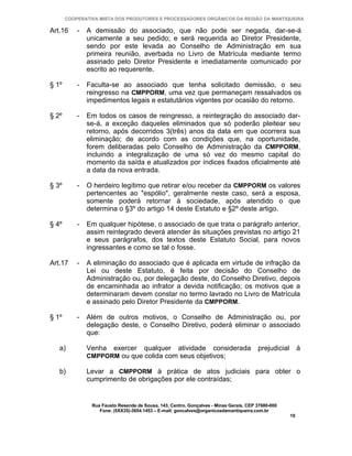 COOPERATIVA MISTA DOS PRODUTORES E PROCESSADORES ORGÂNICOS DA REGIÃO DA MANTIQUEIRA

Art.16     -   A demissão do associado, que não pode ser negada, dar-se-á
               unicamente a seu pedido; e será requerida ao Diretor Presidente,
               sendo por este levada ao Conselho de Administração em sua
               primeira reunião, averbada no Livro de Matrícula mediante termo
               assinado pelo Diretor Presidente e imediatamente comunicado por
               escrito ao requerente.

§ 1º       -   Faculta-se ao associado que tenha solicitado demissão, o seu
               reingresso na CMPPORM, uma vez que permaneçam ressalvados os
               impedimentos legais e estatutários vigentes por ocasião do retorno.

§ 2º       -   Em todos os casos de reingresso, a reintegração do associado dar-
               se-á, a exceção daqueles eliminados que só poderão pleitear seu
               retorno, após decorridos 3(três) anos da data em que ocorrera sua
               eliminação; de acordo com as condições que, na oportunidade,
               forem deliberadas pelo Conselho de Administração da CMPPORM,
               incluindo a integralização de uma só vez do mesmo capital do
               momento da saída e atualizados por índices fixados oficialmente até
               a data da nova entrada.

§ 3º       -   O herdeiro legítimo que retirar e/ou receber da CMPPORM os valores
               pertencentes ao "espólio", geralmente neste caso, será a esposa,
               somente poderá retornar à sociedade, após atendido o que
               determina o §3º do artigo 14 deste Estatuto e §2º deste artigo.

§ 4º       -   Em qualquer hipótese, o associado de que trata o parágrafo anterior,
               assim reintegrado deverá atender às situações previstas no artigo 21
               e seus parágrafos, dos textos deste Estatuto Social, para novos
               ingressantes e como se tal o fosse.

Art.17     -   A eliminação do associado que é aplicada em virtude de infração da
               Lei ou deste Estatuto, é feita por decisão do Conselho de
               Administração ou, por delegação deste, do Conselho Diretivo, depois
               de encaminhada ao infrator a devida notificação; os motivos que a
               determinaram devem constar no termo lavrado no Livro de Matrícula
               e assinado pelo Diretor Presidente da CMPPORM.

§ 1º       -   Além de outros motivos, o Conselho de Administração ou, por
               delegação deste, o Conselho Diretivo, poderá eliminar o associado
               que:

   a)          Venha     exercer      qualquer       atividade       considerada        prejudicial        à
               CMPPORM ou que colida com seus objetivos;

   b)          Levar a CMPPORM à prática de atos judiciais para obter o
               cumprimento de obrigações por ele contraídas;


                Rua Fausto Resende de Sousa, 143, Centro, Gonçalves - Minas Gerais, CEP 37680-000
                   Fone: (0XX35)-3654.1453 – E-mail: goncalves@organicosdamantiqueira.com.br
                                                                                                      19
 