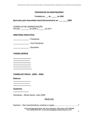 COOPERATIVA MISTA DOS PRODUTORES E PROCESSADORES ORGÂNICOS DA REGIÃO DA MANTIQUEIRA




                                “ORGÂNICOS DA MANTIQUEIRA”

                                 Fundada em ___ de ______ de 2008

Aprovado pela Assembléia Geral Extraordinária em ___ ____ 2008


CONSELHO DE ADMINISTRAÇÃO
Período: ________ de 2008 a ______ de 2011


DIRETORIA EXECUTIVA

_______________ - Presidente

_______________ - Vice Presidente

_______________ - Secretário


CONSELHEIROS

_________________
________________
_________________
_________________
_________________
__________________


CONSELHO FISCAL (2008 – 2009)

Efetivos
_________________
________________
_________________

Suplentes
_______________

Gonçalves – Minas Gerais, Julho 2008

                                                 ÍNDICE


Capítulo I - Das Características Jurídicas e Legais..............................................7
                 Rua Fausto Resende de Sousa, 143, Centro, Gonçalves - Minas Gerais, CEP 37680-000
                    Fone: (0XX35)-3654.1453 – E-mail: goncalves@organicosdamantiqueira.com.br
                                                                                                     2
 