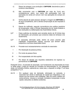 COOPERATIVA MISTA DOS PRODUTORES E PROCESSADORES ORGÂNICOS DA REGIÃO DA MANTIQUEIRA

   c)           Deixar de entregar a sua produção à CMPPORM, desviando-a para o
                comércio intermediário;

   d)           Não movimentar com a CMPPORM por mais de 1(um) ano,
                constatando-se, assim, sua inteira não participação nem nas
                operações de venda em comum nem nas operações de compra em
                comum;

   e)           Venha através de ação pessoal, denegrir a imagem da CMPPORM ou
                de seus Conselheiros, sem a devida comprovação do ato imputado à
                questão;

   f)           Depois de notificado, segundo conveniência e/ou política resolutiva
                de recuperação, voltar a infringir disposições da Lei, deste Estatuto e
                das resoluções ou deliberações das Assembléias Gerais.

§ 2º        -   Cópia autêntica da decisão será remetida dentro de 30 (trinta) dias
                ao interessado, por processo que comprove datas de remessa e de
                recebimento.

§ 3º        -   O associado eliminado pode, dentro do prazo previsto pela
                Legislação Cooperativista interpor recursos que tenham efeito
                suspensivo à primeira Assembléia Geral.

Art.18      -   Proceder-se-á necessariamente a exclusão do associado:

   I        -   Por dissolução da pessoa jurídica;

  II        -   Por morte da pessoa física;

 III        -   Por incapacidade civil não suprida;

 IV         -   Por deixar de atender aos requisitos estatutários de ingresso ou
                permanência na CMPPORM.

Parágrafo Único - A exclusão do associado, com fundamento nas disposições do inciso
IV deste artigo, é feita por decisão do Conselho de Administração ou, por delegação
deste, do Conselho Diretivo, aplicando-se, neste caso, o disposto no artigo 17 em seus
parágrafos 2º e 3º.

Art.19      -   Em qualquer caso de demissão, eliminação ou exclusão, o
                associado tem direito à restituição do capital que integralizou e das
                sobras que lhe tiverem sido creditadas, além de outros créditos em
                conta-corrente, inclusive a correção monetária incorporada à conta
                capital, deduzidos os débitos existentes.



                 Rua Fausto Resende de Sousa, 143, Centro, Gonçalves - Minas Gerais, CEP 37680-000
                    Fone: (0XX35)-3654.1453 – E-mail: goncalves@organicosdamantiqueira.com.br
                                                                                                     20
 