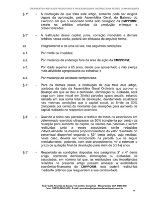 COOPERATIVA MISTA DOS PRODUTORES E PROCESSADORES ORGÂNICOS DA REGIÃO DA MANTIQUEIRA

§ 1º       -   A restituição de que trata este artigo, somente pode ser exigida
               depois da aprovação, pela Assembléia Geral, do Balanço do
               exercício em que o associado tenha sido desligado da CMPPORM,
               exceto os créditos oriundos da produção entregue e
               comercializadas.

§ 2°       -   A restituição desse capital, juros, correção monetária e demais
               créditos nessa conta, poderá ser efetuada da seguinte forma:

a)             Integralmente e de uma só vez, nas seguintes condições:

a.1.           Por morte ou invalidez;

a.2.           Por mudança de endereço fora da área de ação da CMPPORM;

a.3.           Por idade superior a 65 anos, desde que aposentado e não exerça
               mais atividade agropecuária ou extrativa; e

a.4.           Por mudança de atividade comprovada.

§ 3°       -   Para os demais casos, a restituição de que trata este artigo,
               contados da data da Assembléia Geral Ordinária que aprovar o
               Balanço em que se deu a demissão, eliminação ou exclusão, será
               paga com base inicial em 3(três) parcelas iguais anuais, estando
               limitada em sua soma total de devolução, devidamente atualizada
               nas mesmas condições que o capital social, ao limite de 50%
               (cinqüenta por cento) do montante das retenções para aumento de
               capital realizado no respectivo exercício.

§ 4°       -   Quando a soma das parcelas a restituir de todos os associados em
               determinado exercício ultrapassar os 50% (cinqüenta por cento) da
               retenção para aumento de capital, os valores das parcelas a serem
               restituídas junto a esses associados serão reduzidas
               individualmente na mesma proporcionalidade do valor resultante do
               percentual disponível segundo o §3° deste artigo, cujo residual,
               neste caso, deverá ser incorporado na parcela que se seguir
               imediatamente, podendo, com este procedimento, vir a estender o
               prazo de quitação final da devolução para além de 3(três) anos.

§ 5°       -   Respeitada as condições dispostas nos parágrafos 3° e 4° deste
               artigo, ocorrendo demissões, eliminações ou exclusões de
               associados, em número tal que, as restituições das importâncias
               referidas no presente artigo possam ameaçar a estabilidade
               econômico-financeira da CMPPORM, esta poderá restituí-las
               mediante critérios que resguardem a sua continuidade.



                Rua Fausto Resende de Sousa, 143, Centro, Gonçalves - Minas Gerais, CEP 37680-000
                   Fone: (0XX35)-3654.1453 – E-mail: goncalves@organicosdamantiqueira.com.br
                                                                                                    21
 