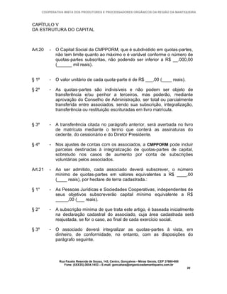 COOPERATIVA MISTA DOS PRODUTORES E PROCESSADORES ORGÂNICOS DA REGIÃO DA MANTIQUEIRA



CAPÍTULO V
DA ESTRUTURA DO CAPITAL



Art.20     -   O Capital Social da CMPPORM, que é subdividido em quotas-partes,
               não tem limite quanto ao máximo e é variável conforme o número de
               quotas-partes subscritas, não podendo ser inferior a R$ __.000,00
               (______ mil reais).


§ 1º       -   O valor unitário de cada quota-parte é de R$ ___,00 (____ reais).

§ 2º       -   As quotas-partes são indivisíveis e não podem ser objeto de
               transferência e/ou penhor a terceiros, mas poderão, mediante
               aprovação do Conselho de Administração, ser total ou parcialmente
               transferida entre associados, sendo sua subscrição, integralização,
               transferência ou restituição escrituradas em livro matrícula.


§ 3º       -   A transferência citada no parágrafo anterior, será averbada no livro
               de matrícula mediante o termo que conterá as assinaturas do
               cedente, do cessionário e do Diretor Presidente.

§ 4º       -   Nos ajustes de contas com os associados, a CMPPORM pode incluir
               parcelas destinadas à integralização de quotas-partes de capital,
               sobretudo nos casos de aumento por conta de subscrições
               voluntárias pelos associados.

Art.21     -   Ao ser admitido, cada associado deverá subscrever, o número
               mínimo de quotas-partes em valores equivalentes a R$ ____,00
               (____ reais), por hectare de terra cadastrada.:

§ 1°       -   As Pessoas Jurídicas e Sociedades Cooperativas, independentes de
               seus objetivos subscreverão capital mínimo equivalente a R$
               _____,00 (___ reais).

§ 2°       -   A subscrição mínima de que trata este artigo, é baseada inicialmente
               na declaração cadastral do associado, cuja área cadastrada será
               reajustada, se for o caso, ao final de cada exercício social.

§ 3º       -   O associado deverá integralizar as quotas-partes à vista, em
               dinheiro, de conformidade, no entanto, com as disposições do
               parágrafo seguinte.



                Rua Fausto Resende de Sousa, 143, Centro, Gonçalves - Minas Gerais, CEP 37680-000
                   Fone: (0XX35)-3654.1453 – E-mail: goncalves@organicosdamantiqueira.com.br
                                                                                                    22
 