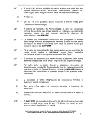 COOPERATIVA MISTA DOS PRODUTORES E PROCESSADORES ORGÂNICOS DA REGIÃO DA MANTIQUEIRA

§ 4°       -   A subscrição mínima estabelecida neste artigo e que será feita em
               valores correspondentes, atualizados mensalmente, poderá ter,
               como opção à sua integralização a vista, na seguinte distribuição:

   a)      -   A vista; ou

   b)      -   Em até 10 (dez) parcelas iguais, segundo o critério fixado pelo
               Conselho de Administração.

§ 5°       -   A critério do Conselho de Administração, o valor da subscrição
               mínima de que trata este artigo, poderá ser reduzido, especialmente
               naqueles casos em que merecer campanha diversas de
               associativismo na CMPPORM.

§ 6°       -   Os valores das subscrições enunciadas nos parágrafos e alíneas
               deste artigo, inclusive as respectivas parcelas, quando houver, serão
               atualizados no final de cada mês, com base no mesmo índice que
               corrigir o balanço da CMPPORM.

§ 7°       -   Para efeito de integralização das quotas-partes ou de aumento de
               capital social, poderá a CMPPORM receber bens, avaliados
               previamente e após homologação em Assembléia Geral.

§ 8º       -   É facultado ao associado que assim desejar, subscrever valor acima
               do limite estabelecido neste artigo, respeitadas as exigências legais.

§ 9°       -   Por outro lado, se assim desejar o associado, observado os
               dispositivos da Legislação Cooperativista vigente, mais precisamente
               quanto a criação do Capital Rotativo, poderá a CMPPORM aceitar a
               efetivação de subscrições a qualquer tempo e de qualquer valor,
               desde que:


   a)          O associado já tenha integralizado as subscrições mínimas e
               quaisquer outras obrigatórias;

   b)          Tais subscrições sejam de exclusiva iniciativa e interesse do
               associado;

   c)          Possam ter seu valor restituído ao associado quando este assim o
               solicitar.


§ 10°      -   A CMPPORM, por decisão do Conselho de Administração e, havendo
               sobras, poderá pagar juros de até 12% (doze por cento) ao ano,
               sobre a parte integralizada do capital.

                Rua Fausto Resende de Sousa, 143, Centro, Gonçalves - Minas Gerais, CEP 37680-000
                   Fone: (0XX35)-3654.1453 – E-mail: goncalves@organicosdamantiqueira.com.br
                                                                                                    23
 