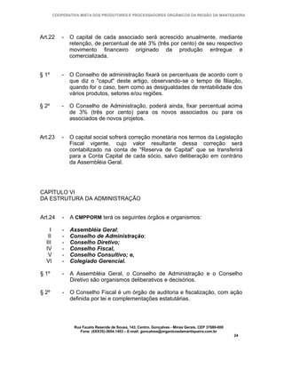 COOPERATIVA MISTA DOS PRODUTORES E PROCESSADORES ORGÂNICOS DA REGIÃO DA MANTIQUEIRA




Art.22      -   O capital de cada associado será acrescido anualmente, mediante
                retenção, de percentual de até 3% (três por cento) de seu respectivo
                movimento financeiro originado da produção entregue e
                comercializada.


§ 1º        -   O Conselho de administração fixará os percentuais de acordo com o
                que diz o "caput" deste artigo, observando-se o tempo de filiação,
                quando for o caso, bem como as desigualdades de rentabilidade dos
                vários produtos, setores e/ou regiões.

§ 2º        -   O Conselho de Administração, poderá ainda, fixar percentual acima
                de 3% (três por cento) para os novos associados ou para os
                associados de novos projetos.


Art.23      -   O capital social sofrerá correção monetária nos termos da Legislação
                Fiscal vigente, cujo valor resultante dessa correção será
                contabilizado na conta de "Reserva de Capital" que se transferirá
                para a Conta Capital de cada sócio, salvo deliberação em contrário
                da Assembléia Geral.




CAPÍTULO VI
DA ESTRUTURA DA ADMINISTRAÇÃO


Art.24      -   A CMPPORM terá os seguintes órgãos e organismos:

    I       -   Assembléia Geral;
   II       -   Conselho de Administração;
  III       -   Conselho Diretivo;
  IV        -   Conselho Fiscal,
   V        -   Conselho Consultivo; e,
  VI        -   Colegiado Gerencial.

§ 1º        -   A Assembléia Geral, o Conselho de Administração e o Conselho
                Diretivo são organismos deliberativos e decisórios.

§ 2º        -   O Conselho Fiscal é um órgão de auditoria e fiscalização, com ação
                definida por lei e complementações estatutárias.




                 Rua Fausto Resende de Sousa, 143, Centro, Gonçalves - Minas Gerais, CEP 37680-000
                    Fone: (0XX35)-3654.1453 – E-mail: goncalves@organicosdamantiqueira.com.br
                                                                                                     24
 