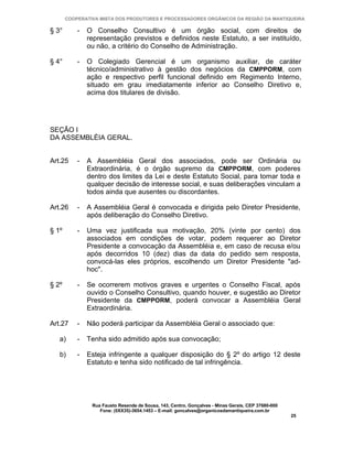 COOPERATIVA MISTA DOS PRODUTORES E PROCESSADORES ORGÂNICOS DA REGIÃO DA MANTIQUEIRA

§ 3°       -   O Conselho Consultivo é um órgão social, com direitos de
               representação previstos e definidos neste Estatuto, a ser instituído,
               ou não, a critério do Conselho de Administração.

§ 4°       -   O Colegiado Gerencial é um organismo auxiliar, de caráter
               técnico/administrativo à gestão dos negócios da CMPPORM, com
               ação e respectivo perfil funcional definido em Regimento Interno,
               situado em grau imediatamente inferior ao Conselho Diretivo e,
               acima dos titulares de divisão.




SEÇÃO I
DA ASSEMBLÉIA GERAL.


Art.25     -   A Assembléia Geral dos associados, pode ser Ordinária ou
               Extraordinária, é o órgão supremo da CMPPORM, com poderes
               dentro dos limites da Lei e deste Estatuto Social, para tomar toda e
               qualquer decisão de interesse social, e suas deliberações vinculam a
               todos ainda que ausentes ou discordantes.

Art.26     -   A Assembléia Geral é convocada e dirigida pelo Diretor Presidente,
               após deliberação do Conselho Diretivo.

§ 1º       -   Uma vez justificada sua motivação, 20% (vinte por cento) dos
               associados em condições de votar, podem requerer ao Diretor
               Presidente a convocação da Assembléia e, em caso de recusa e/ou
               após decorridos 10 (dez) dias da data do pedido sem resposta,
               convocá-las eles próprios, escolhendo um Diretor Presidente "ad-
               hoc".

§ 2º       -   Se ocorrerem motivos graves e urgentes o Conselho Fiscal, após
               ouvido o Conselho Consultivo, quando houver, e sugestão ao Diretor
               Presidente da CMPPORM, poderá convocar a Assembléia Geral
               Extraordinária.

Art.27     -   Não poderá participar da Assembléia Geral o associado que:

   a)      -   Tenha sido admitido após sua convocação;

   b)      -   Esteja infringente a qualquer disposição do § 2º do artigo 12 deste
               Estatuto e tenha sido notificado de tal infringência.




                Rua Fausto Resende de Sousa, 143, Centro, Gonçalves - Minas Gerais, CEP 37680-000
                   Fone: (0XX35)-3654.1453 – E-mail: goncalves@organicosdamantiqueira.com.br
                                                                                                    25
 