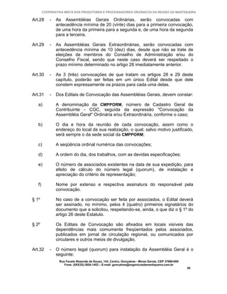 COOPERATIVA MISTA DOS PRODUTORES E PROCESSADORES ORGÂNICOS DA REGIÃO DA MANTIQUEIRA

Art.28      -   As Assembléias Gerais Ordinárias, serão convocadas com
                antecedência mínima de 20 (vinte) dias para a primeira convocação,
                de uma hora da primeira para a segunda e, de uma hora da segunda
                para a terceira.

Art.29      -   As Assembléias Gerais Extraordinárias, serão convocadas com
                antecedência mínima de 10 (dez) dias, desde que não se trate de
                eleições de membros do Conselho de Administração e/ou do
                Conselho Fiscal, sendo que neste caso deverá ser respeitado o
                prazo mínimo determinado no artigo 28 imediatamente anterior.

Art.30      -   As 3 (três) convocações de que tratam os artigos 28 e 29 deste
                capítulo, poderão ser feitas em um único Edital desde que dele
                constem expressamente os prazos para cada uma delas.

Art.31      -   Dos Editais de Convocação das Assembléias Gerais, devem constar:

   a)           A denominação da CMPPORM, número de Cadastro Geral de
                Contribuinte - CGC, seguida da expressão "Convocação da
                Assembléia Geral" Ordinária e/ou Extraordinária, conforme o caso;

   b)           O dia e hora da reunião de cada convocação, assim como o
                endereço do local de sua realização, o qual, salvo motivo justificado,
                será sempre o da sede social da CMPPORM;

   c)           A seqüência ordinal numérica das convocações;

   d)           A ordem do dia, dos trabalhos, com as devidas especificações;

   e)           O número de associados existentes na data de sua expedição, para
                efeito de cálculo do número legal (quorum), de instalação e
                apreciação do critério de representação;

   f)           Nome por extenso e respectiva assinatura do responsável pela
                convocação.

§ 1º            No caso de a convocação ser feita por associados, o Edital deverá
                ser assinado, no mínimo, pelos 4 (quatro) primeiros signatários do
                documento que a solicitou, respeitando-se, ainda, o que diz o § 1º do
                artigo 26 deste Estatuto.

§ 2º            Os Editais de Convocação são afixados em locais visíveis das
                dependências mais comumente freqüentados pelos associados,
                publicados em jornal de circulação regional, ou comunicados por
                circulares e outros meios de divulgação.

Art.32      -   O número legal (quorum) para instalação da Assembléia Geral é o
                seguinte:
                 Rua Fausto Resende de Sousa, 143, Centro, Gonçalves - Minas Gerais, CEP 37680-000
                    Fone: (0XX35)-3654.1453 – E-mail: goncalves@organicosdamantiqueira.com.br
                                                                                                     26
 