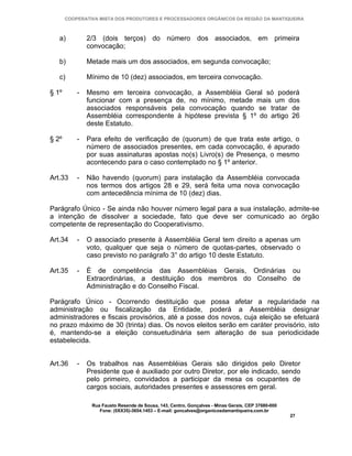 COOPERATIVA MISTA DOS PRODUTORES E PROCESSADORES ORGÂNICOS DA REGIÃO DA MANTIQUEIRA



   a)          2/3 (dois terços) do número dos associados, em primeira
               convocação;

   b)          Metade mais um dos associados, em segunda convocação;

   c)          Mínimo de 10 (dez) associados, em terceira convocação.

§ 1º       -   Mesmo em terceira convocação, a Assembléia Geral só poderá
               funcionar com a presença de, no mínimo, metade mais um dos
               associados responsáveis pela convocação quando se tratar de
               Assembléia correspondente à hipótese prevista § 1º do artigo 26
               deste Estatuto.

§ 2º       -   Para efeito de verificação de (quorum) de que trata este artigo, o
               número de associados presentes, em cada convocação, é apurado
               por suas assinaturas apostas no(s) Livro(s) de Presença, o mesmo
               acontecendo para o caso contemplado no § 1º anterior.

Art.33     -   Não havendo (quorum) para instalação da Assembléia convocada
               nos termos dos artigos 28 e 29, será feita uma nova convocação
               com antecedência mínima de 10 (dez) dias.

Parágrafo Único - Se ainda não houver número legal para a sua instalação, admite-se
a intenção de dissolver a sociedade, fato que deve ser comunicado ao órgão
competente de representação do Cooperativismo.

Art.34     -   O associado presente à Assembléia Geral tem direito a apenas um
               voto, qualquer que seja o número de quotas-partes, observado o
               caso previsto no parágrafo 3° do artigo 10 deste Estatuto.

Art.35     -   É de competência das Assembléias Gerais, Ordinárias ou
               Extraordinárias, a destituição dos membros do Conselho de
               Administração e do Conselho Fiscal.

Parágrafo Único - Ocorrendo destituição que possa afetar a regularidade na
administração ou fiscalização da Entidade, poderá a Assembléia designar
administradores e fiscais provisórios, até a posse dos novos, cuja eleição se efetuará
no prazo máximo de 30 (trinta) dias. Os novos eleitos serão em caráter provisório, isto
é, mantendo-se a eleição consuetudinária sem alteração de sua periodicidade
estabelecida.


Art.36     -   Os trabalhos nas Assembléias Gerais são dirigidos pelo Diretor
               Presidente que é auxiliado por outro Diretor, por ele indicado, sendo
               pelo primeiro, convidados a participar da mesa os ocupantes de
               cargos sociais, autoridades presentes e assessores em geral.

                Rua Fausto Resende de Sousa, 143, Centro, Gonçalves - Minas Gerais, CEP 37680-000
                   Fone: (0XX35)-3654.1453 – E-mail: goncalves@organicosdamantiqueira.com.br
                                                                                                    27
 