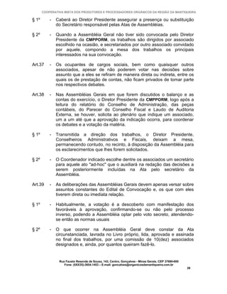COOPERATIVA MISTA DOS PRODUTORES E PROCESSADORES ORGÂNICOS DA REGIÃO DA MANTIQUEIRA

§ 1º       -   Caberá ao Diretor Presidente assegurar a presença ou substituição
               do Secretário responsável pelas Atas de Assembléias.

§ 2º       -   Quando a Assembléia Geral não tiver sido convocada pelo Diretor
               Presidente da CMPPORM, os trabalhos são dirigidos por associado
               escolhido na ocasião, e secretariados por outro associado convidado
               por aquele, compondo a mesa dos trabalhos os principais
               interessados na sua convocação.

Art.37     -   Os ocupantes de cargos sociais, bem como quaisquer outros
               associados, apesar de não poderem votar nas decisões sobre
               assunto que a eles se refiram de maneira direta ou indireta, entre os
               quais os de prestação de contas, não ficam privados de tomar parte
               nos respectivos debates.

Art.38     -   Nas Assembléias Gerais em que forem discutidos o balanço e as
               contas do exercício, o Diretor Presidente da CMPPORM, logo após a
               leitura do relatório do Conselho de Administração, das peças
               contábeis, do Parecer do Conselho Fiscal e Laudo de Auditoria
               Externa, se houver, solicita ao plenário que indique um associado,
               um a um até que a aprovação da indicação ocorra, para coordenar
               os debates e a votação da matéria.

§ 1º       -   Transmitida a direção dos trabalhos, o Diretor Presidente,
               Conselheiros Administrativos e Fiscais, deixam a mesa,
               permanecendo contudo, no recinto, à disposição da Assembléia para
               os esclarecimentos que lhes forem solicitados.

§ 2º       -   O Coordenador indicado escolhe dentre os associados um secretário
               para aquele ato "ad-hoc" que o auxiliará na redação das decisões a
               serem posteriormente incluídas na Ata pelo secretário da
               Assembléia.

Art.39     -   As deliberações das Assembléias Gerais devem apenas versar sobre
               assuntos constantes do Edital de Convocação e, os que com eles
               tiverem direta ou imediata relação.

§ 1º       -   Habitualmente, a votação é a descoberto com manifestação dos
               favoráveis à aprovação, confirmando-se ou não pelo processo
               inverso, podendo a Assembléia optar pelo voto secreto, atendendo-
               se então as normas usuais

§ 2º       -   O que ocorrer na Assembléia Geral deve constar da Ata
               circunstanciada, lavrada no Livro próprio, lida, aprovada e assinada
               no final dos trabalhos, por uma comissão de 10(dez) associados
               designados e, ainda, por quantos queiram fazê-lo.


                Rua Fausto Resende de Sousa, 143, Centro, Gonçalves - Minas Gerais, CEP 37680-000
                   Fone: (0XX35)-3654.1453 – E-mail: goncalves@organicosdamantiqueira.com.br
                                                                                                    28
 