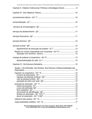 COOPERATIVA MISTA DOS PRODUTORES E PROCESSADORES ORGÂNICOS DA REGIÃO DA MANTIQUEIRA

Capítulo II - Objetivo Institucional, Políticas e Estratégias Gerais........................8

Capítulo III - Dos Objetivos Táticos.....................................................................10

procedimentos táticos - Art° 7°............................................................................10

comercialização - §1°...........................................................................................10

serviços de armazenagens - §2°........................................................................11

serviços de abastecimento - §3°..........................................................................11

serviços financeiros - §4°.....................................................................................11

serviços técnicos - §5°.........................................................................................12

serviços sociais - §6°...........................................................................................12
      departamento de execução de projetos - § 7°.............................................13
   filiação em outras cooperativas e/ou empresas - Art° 8°................................13
       operação com terceiros - §único..................................................................13

outorga de poderes à cooperativa - Art° 9°.........................................................13
      descaracterização do café - § 1°.................................................................14

Capítulo IV - Da Estrutura Societária...................................................................14

   Seção I - Da Admissão, dos Direitos, Dos Deveres e Responsabilidade dos
   Associados.......................................................................................................14
   ingresso na cooperativa - Art° 10....................................................................14
      número de associados - §1°........................................................................14
      ingresso de pessoas jurídicas - §2°.............................................................14
      voto da pessoa jurídica - §3°.......................................................................14
      operação de sócio com aval - §5°...............................................................15
   proposta de admissão - Art° 11.......................................................................15
     aceite da proposta - §1°...............................................................................15
     curso pré-admissão -§2°..............................................................................15
     ficha cadastral - §3°.....................................................................................15
     documento de identificação - §5°.................................................................15
     direitos do associado - Art° 12 § 1°.............................................................15
     dever do associado - Art° 12 §2°.................................................................16
   cobertura das perdas - Art° 13.........................................................................17
   responsabilidade solidária - Art° 14.................................................................17

                   Rua Fausto Resende de Sousa, 143, Centro, Gonçalves - Minas Gerais, CEP 37680-000
                      Fone: (0XX35)-3654.1453 – E-mail: goncalves@organicosdamantiqueira.com.br
                                                                                                                    3
 