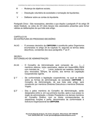 COOPERATIVA MISTA DOS PRODUTORES E PROCESSADORES ORGÂNICOS DA REGIÃO DA MANTIQUEIRA

  III       -   Mudança de objetivos sociais;

  IV        -   Dissolução voluntária da sociedade e nomeação de liquidantes;

   V        -   Deliberar sobre as contas do liquidante.


Parágrafo Único - São necessários, atendido o que dispõe o parágrafo 5º do artigo 39
deste Estatuto, os votos de 2/3 (dois terços) dos associados presentes para tornar
válidas as deliberações de que trata este artigo.



CAPÍTULO VII
DA ESTRUTURA DO PROCESSO DECISÓRIO


Art.43      -   O processo decisório da CMPPORM é constituído pelos Organismos
                enumerados no artigo 24 do Capítulo VI, segundo os termos deles
                descritivos, constantes dos seus parágrafos 1º ao 4°.


SEÇÃO I
DO CONSELHO DE ADMINISTRAÇÃO


Art.44      -   O Conselho de Administração será composto de ___ (___)
                membros efetivos, todos associados, eleitos em Assembléia Geral
                com mandato de ___ (     ) anos, podendo ser reeleitos, destituídos
                e/ou renovados, sempre, de acordo, aos termos da Legislação
                Cooperativista vigente.

§ 1°        -   De conformidade a legislação cooperativista, na qual se dispõe
                sobre as formas de administração da sociedade CMPPORM, o
                Conselho de Administração, de que trata este artigo, será
                constituído por membros Diretores Executivos e membros Diretores
                Vogais.

§ 2°        -   Dos e pelos membros do Conselho de Administração, serão
                designados entre si, em sua primeira reunião, após a sua posse no
                órgão de administração, o Diretor Presidente e os demais membros
                do Conselho Diretivo, com os títulos correspondentes às
                respectivas funções e perfis, denominados de conformidade à
                Estrutura Organizacional da CMPPORM.




                 Rua Fausto Resende de Sousa, 143, Centro, Gonçalves - Minas Gerais, CEP 37680-000
                    Fone: (0XX35)-3654.1453 – E-mail: goncalves@organicosdamantiqueira.com.br
                                                                                                     31
 