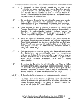 COOPERATIVA MISTA DOS PRODUTORES E PROCESSADORES ORGÂNICOS DA REGIÃO DA MANTIQUEIRA

§ 3°       -   O Conselho de Administração, poderá ter, ou não, como
               Presidente, um outro membro deste mesmo Conselho, que não
               Diretor Presidente do Conselho Diretivo, sendo que neste caso,
               suas decisões ficarão restritas aos atos por reuniões, ficando-lhe
               vedado o uso das prerrogativas de representar a Sociedade, decidir
               e/ou deliberar administrativamente.

§ 4°       -   Os membros do Conselho de Administração, escolhidos ou não
               para funções executivas, não poderão ter entre si laços
               parentescos até 2° grau em linha reta ou colateral, afins e cônjuge.

§ 5°       -   Tendo sempre em vista a máxima adequação da Estrutura do
               Processo Decisório com a Estrutura Organizacional da sociedade, o
               Conselho de Administração poderá, designar dentre os
               Conselheiros Vogais, outro(s) diretor(es) para somar o Conselho
               Diretivo de que trata o parágrafo 1° do artigo 51 deste Estatuto.

§ 6°       -   Ainda, um membro do Conselho Diretivo, poderá ser substituído por
               membro do Conselho de Administração, até então na qualidade de
               Diretor Vogal, passando por sua vez, o substituído a ser ele próprio
               Diretor Vogal, toda vez que tais substituições forem deliberadas
               pelo próprio Conselho de Administração, conforme emana o
               parágrafo 2° deste artigo.

§ 7°       -   Se ficarem vagos por qualquer tempo, mais da metade dos cargos
               dos Conselheiros de Administração, seja por impedimento,
               renúncia, demissão, eliminação, exclusão ou por vontade própria,
               deverá o Presidente ou os membros restantes, se a presidência
               estiver vaga, convocar Assembléia Geral para o devido
               preenchimento.

§ 8°       -   O membro do Conselho de Administração, que faltar a 3(três)
               reuniões ordinárias consecutivas ou a 6(seis) intercaladas durante o
               seu mandato, sem justificativa por escrito e aceita por 2/3 dos
               membros presentes na reunião que se seguir imediatamente à
               referida ausência, perderá automaticamente o seu cargo.

Art.45     -   O Conselho de Administração rege-se pelas seguintes normas:

       I   -   Reunir-se-á ordinariamente uma vez por mês e extraordinariamente
               sempre que necessário, por convocação do Diretor Presidente, da
               maioria do próprio Conselho, da maioria do Conselho Diretivo, ou,
               ainda, por solicitação do Conselho Fiscal;




                Rua Fausto Resende de Sousa, 143, Centro, Gonçalves - Minas Gerais, CEP 37680-000
                   Fone: (0XX35)-3654.1453 – E-mail: goncalves@organicosdamantiqueira.com.br
                                                                                                    32
 