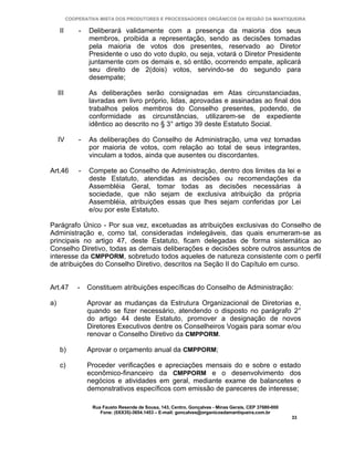 COOPERATIVA MISTA DOS PRODUTORES E PROCESSADORES ORGÂNICOS DA REGIÃO DA MANTIQUEIRA

      II       -   Deliberará validamente com a presença da maioria dos seus
                   membros, proibida a representação, sendo as decisões tomadas
                   pela maioria de votos dos presentes, reservado ao Diretor
                   Presidente o uso do voto duplo, ou seja, votará o Diretor Presidente
                   juntamente com os demais e, só então, ocorrendo empate, aplicará
                   seu direito de 2(dois) votos, servindo-se do segundo para
                   desempate;

     III           As deliberações serão consignadas em Atas circunstanciadas,
                   lavradas em livro próprio, lidas, aprovadas e assinadas ao final dos
                   trabalhos pelos membros do Conselho presentes, podendo, de
                   conformidade as circunstâncias, utilizarem-se de expediente
                   idêntico ao descrito no § 3° artigo 39 deste Estatuto Social.

     IV        -   As deliberações do Conselho de Administração, uma vez tomadas
                   por maioria de votos, com relação ao total de seus integrantes,
                   vinculam a todos, ainda que ausentes ou discordantes.

Art.46         -   Compete ao Conselho de Administração, dentro dos limites da lei e
                   deste Estatuto, atendidas as decisões ou recomendações da
                   Assembléia Geral, tomar todas as decisões necessárias à
                   sociedade, que não sejam de exclusiva atribuição da própria
                   Assembléia, atribuições essas que lhes sejam conferidas por Lei
                   e/ou por este Estatuto.

Parágrafo Único - Por sua vez, excetuadas as atribuições exclusivas do Conselho de
Administração e, como tal, consideradas indelegáveis, das quais enumeram-se as
principais no artigo 47, deste Estatuto, ficam delegadas de forma sistemática ao
Conselho Diretivo, todas as demais deliberações e decisões sobre outros assuntos de
interesse da CMPPORM, sobretudo todos aqueles de natureza consistente com o perfil
de atribuições do Conselho Diretivo, descritos na Seção II do Capítulo em curso.


Art.47         -   Constituem atribuições específicas do Conselho de Administração:

a)                 Aprovar as mudanças da Estrutura Organizacional de Diretorias e,
                   quando se fizer necessário, atendendo o disposto no parágrafo 2°
                   do artigo 44 deste Estatuto, promover a designação de novos
                   Diretores Executivos dentre os Conselheiros Vogais para somar e/ou
                   renovar o Conselho Diretivo da CMPPORM.

      b)           Aprovar o orçamento anual da CMPPORM;

      c)           Proceder verificações e apreciações mensais do e sobre o estado
                   econômico-financeiro da CMPPORM e o desenvolvimento dos
                   negócios e atividades em geral, mediante exame de balancetes e
                   demonstrativos específicos com emissão de pareceres de interesse;

                    Rua Fausto Resende de Sousa, 143, Centro, Gonçalves - Minas Gerais, CEP 37680-000
                       Fone: (0XX35)-3654.1453 – E-mail: goncalves@organicosdamantiqueira.com.br
                                                                                                        33
 