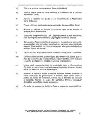 COOPERATIVA MISTA DOS PRODUTORES E PROCESSADORES ORGÂNICOS DA REGIÃO DA MANTIQUEIRA

 d)          Deliberar sobre a convocação da Assembléia Geral;

 e)          Estatuir regras para os casos omissos e duvidosos até a próxima
             Assembléia Geral;

 f)          Aprovar o relatório da gestão a ser encaminhado à Assembléia
             Geral Ordinária;

 g)          Propor reformas estatutárias para aprovação da Assembléia Geral;

 h)          Aprovar o balanço e demais documentos que serão levados à
             apreciação da Assembléia;

 i)          Zelar pelo cumprimento das Leis Cooperativistas e outras aplicáveis,
             bem assim pelo atendimento da Legislação trabalhista e fiscal;

 j)          Comunicar à Assembléia Geral que ocorrer mais próxima ao evento,
             as aquisições e/ou inversões significativas, para que seja registrado
             naquela Assembléia o conhecimento dessas alterações substantivas
             no ativo fixo da sociedade;

l)           Decidir sobre a abertura de novas filiais e/ou entrepostos comerciais;

 m)          Dar decisão final sobre a contratação de profissionais, desde que se
             trate de executivos de nível gerencial ou equivalente e, com os quais
             se venha a estabelecer relação de vínculo empregatício;

n)           Indicar o(s) representante(s) da sociedade junto a Cooperativas
             Centrais, em empresas com participação societária e/ou em órgãos
             a fins, no exercício em que deva ocorrer.

 o)          Apreciar e deliberar sobre aumentos salariais liberais coletivos e
             sobre atribuição de gratificações e prêmios, bem como sobre a
             prática de planos de benefícios. Limitar-se-á a definição de políticas
             a respeito, ficando a cargo do Conselho Diretivo quaisquer
             definições específicas e suas aplicações;

 p)          Contratar os serviços de Auditoria Externa e apreciar seus relatórios;




               Rua Fausto Resende de Sousa, 143, Centro, Gonçalves - Minas Gerais, CEP 37680-000
                  Fone: (0XX35)-3654.1453 – E-mail: goncalves@organicosdamantiqueira.com.br
                                                                                                   34
 