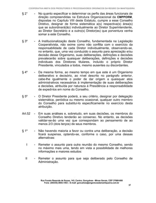 COOPERATIVA MISTA DOS PRODUTORES E PROCESSADORES ORGÂNICOS DA REGIÃO DA MANTIQUEIRA

§ 2°       -   No quanto especificar e determinar os perfis das áreas funcionais de
               direção compreendidas na Estrutura Organizacional da CMPPORM,
               dispostas no Capítulo VIII deste Estatuto, cumpre a esse Conselho
               Diretivo, designar de forma sistemática a(s) respectiva(s) área(s)
               que se subordinará(ão) individualmente ao Diretor Superintendente,
               ao Diretor Secretário e a outro(s) Diretor(es) que porventura venha
               somar a este Conselho.

§ 3º       -   A Institucionalização deste Conselho, fundamentada na Legislação
               Cooperativista, não exime como não conflita com o exercício da
               responsabilidade de cada Diretor individualmente, observando-se,
               no entanto, que, uma vez conduzido o assunto para apreciação e/ou
               decisão desse Organismo, suas deliberações, definições e decisões
               prevalecerão sobre quaisquer deliberações, definições e decisões
               individuais dos Diretores titulares, incluído o próprio Diretor
               Presidente, vinculados a todos, mesmo ausentes ou discordantes.

§ 4º       -   Da mesma forma, ao mesmo tempo em que este é um Organismo
               deliberativo e decisório, ao nível descrito no parágrafo anterior,
               cabe-lhe igualmente o poder de dar origem a quaisquer atos
               administrativos necessários à implementação de suas deliberações
               e decisões, atribuída por natureza à Presidência a responsabilidade
               de expedi-los em nome do Conselho.

§ 5º       -   O Diretor Presidente poderá, a seu critério, designar por delegação
               sistemática, periódica ou mesmo ocasional, qualquer outro membro
               do Conselho para substituí-lo especificamente no exercício desta
               atribuição.

Art.52     -   Em suas análises e, sobretudo, em suas decisões, os membros do
               Conselho Diretivo tenderão ao consenso. No entanto, as decisões
               validar-se-ão uma vez que correspondam ao pensamento de ao
               menos 2/3 (dois terços) de seus membros.

§ 1º       -   Não havendo maioria a favor ou contra uma deliberação, a decisão
               ficará suspensa, optando-se, conforme o caso, por uma dessas
               alternativas:

   I       -   Remeter o assunto para outra reunião do mesmo Conselho, sendo
               no máximo mais uma, tendo em vista a possibilidade de melhores
               informações e maiores estudos:

  II       -   Remeter o assunto para que seja deliberado pelo Conselho de
               Administração.




                Rua Fausto Resende de Sousa, 143, Centro, Gonçalves - Minas Gerais, CEP 37680-000
                   Fone: (0XX35)-3654.1453 – E-mail: goncalves@organicosdamantiqueira.com.br
                                                                                                    37
 
