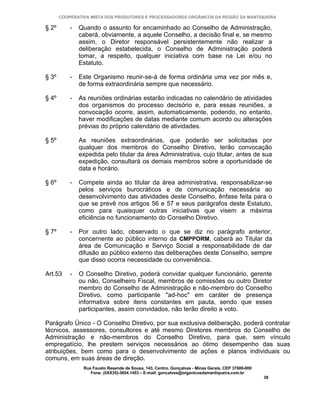 COOPERATIVA MISTA DOS PRODUTORES E PROCESSADORES ORGÂNICOS DA REGIÃO DA MANTIQUEIRA

§ 2º       -   Quando o assunto for encaminhado ao Conselho de Administração,
               caberá, obviamente, a aquele Conselho, a decisão final e, se mesmo
               assim, o Diretor responsável persistentemente não realizar a
               deliberação estabelecida, o Conselho de Administração poderá
               tomar, a respeito, qualquer iniciativa com base na Lei e/ou no
               Estatuto.

§ 3º       -   Este Organismo reunir-se-á de forma ordinária uma vez por mês e,
               de forma extraordinária sempre que necessário.

§ 4º       -   As reuniões ordinárias estarão indicadas no calendário de atividades
               dos organismos do processo decisório e, para essas reuniões, a
               convocação ocorre, assim, automaticamente, podendo, no entanto,
               haver modificações de datas mediante comum acordo ou alterações
               prévias do próprio calendário de atividades.

§ 5º           As reuniões extraordinárias, que poderão ser solicitadas por
               qualquer dos membros do Conselho Diretivo, terão convocação
               expedida pelo titular da área Administrativa, cujo titular, antes de sua
               expedição, consultará os demais membros sobre a oportunidade de
               data e horário.

§ 6º       -   Compete ainda ao titular da área administrativa, responsabilizar-se
               pelos serviços burocráticos e de comunicação necessária ao
               desenvolvimento das atividades deste Conselho, ênfase feita para o
               que se prevê nos artigos 56 e 57 e seus parágrafos deste Estatuto,
               como para quaisquer outras iniciativas que visem a máxima
               eficiência no funcionamento do Conselho Diretivo.

§ 7º       -   Por outro lado, observado o que se diz no parágrafo anterior,
               concernente ao público interno da CMPPORM, caberá ao Titular da
               área de Comunicação e Serviço Social a responsabilidade de dar
               difusão ao público externo das deliberações deste Conselho, sempre
               que disso ocorra necessidade ou conveniência.

Art.53     -   O Conselho Diretivo, poderá convidar qualquer funcionário, gerente
               ou não, Conselheiro Fiscal, membros de comissões ou outro Diretor
               membro do Conselho de Administração e não-membro do Conselho
               Diretivo, como participante "ad-hoc" em caráter de presença
               informativa sobre itens constantes em pauta, sendo que esses
               participantes, assim convidados, não terão direito a voto.

Parágrafo Único - O Conselho Diretivo, por sua exclusiva deliberação, poderá contratar
técnicos, assessores, consultores e até mesmo Diretores membros do Conselho de
Administração e não-membros do Conselho Diretivo, para que, sem vínculo
empregatício, lhe prestem serviços necessários ao ótimo desempenho das suas
atribuições, bem como para o desenvolvimento de ações e planos individuais ou
comuns, em suas áreas de direção.
                Rua Fausto Resende de Sousa, 143, Centro, Gonçalves - Minas Gerais, CEP 37680-000
                   Fone: (0XX35)-3654.1453 – E-mail: goncalves@organicosdamantiqueira.com.br
                                                                                                    38
 