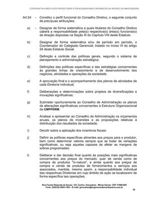 COOPERATIVA MISTA DOS PRODUTORES E PROCESSADORES ORGÂNICOS DA REGIÃO DA MANTIQUEIRA



Art.54      -   Constitui o perfil funcional do Conselho Diretivo, o seguinte conjunto
                de precípuas atribuições:

   a)       -   Designar de forma sistemática a quais titulares do Conselho Diretivo
                caberá a responsabilidade pela(s) respectiva(s) área(s) funcionai(s)
                de direção dispostas na Seção III do Capítulo VIII deste Estatuto.

   b)           Designar de forma sistemática e/ou de período em período, o
                Coordenador do Colegiado Gerencial, tratado no inciso VI do artigo
                24 deste Estatuto Social.

   c)           Definição e controle das políticas gerais, segundo o sistema de
                planejamento e administração estratégica;

   d)           Definições das políticas específicas e das estratégias concernentes
                às grandes linhas de crescimento e de desenvolvimento dos
                negócios, atividades e operações da sociedade.

   e)           A aprovação final e o acompanhamento dos planos de atividades de
                cada Diretoria individual;

   f)           Deliberações e determinações sobre projetos de diversificações e
                inovações significativas;

   g)           Submeter oportunamente ao Conselho de Administração os planos
                de alterações significativas concernentes à Estrutura Organizacional
                da CMPPORM;

   h)           Analisar e apresentar ao Conselho de Administração os orçamentos
                anuais, os planos de inversões e as proposições relativas à
                distribuição dos resultados da sociedade;

   i)           Decidir sobre a aplicação dos incentivos fiscais:

   j)           Definir as políticas específicas atinentes aos preços para o produtor,
                bem como determinar valores sempre que se tratar de variações
                significativas, ou seja aquelas capazes de afetar as margens de
                sobras programadas;

   l)           Deliberar e dar decisão final quanto às posições mais significativas
                concernentes aos preços do mercado, quer de venda como de
                compra de produtos "in-natura", e ainda quanto aos preços de
                compra e venda de produtos de fornecimentos e serviços aos
                associados, mantida, mesmo assim, a responsabilidade individual
                das respectivas Diretorias em cujo âmbito de ação se localizarem de
                forma específica tais operações;

                 Rua Fausto Resende de Sousa, 143, Centro, Gonçalves - Minas Gerais, CEP 37680-000
                    Fone: (0XX35)-3654.1453 – E-mail: goncalves@organicosdamantiqueira.com.br
                                                                                                     39
 