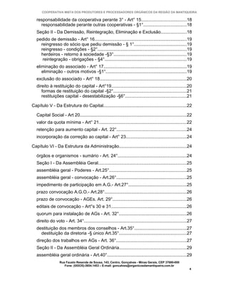 COOPERATIVA MISTA DOS PRODUTORES E PROCESSADORES ORGÂNICOS DA REGIÃO DA MANTIQUEIRA

   responsabilidade da cooperativa perante 3° - Art° 15.....................................18
     responsabilidade perante outras cooperativas - §1°...................................18
   Seção II - Da Demissão, Reintegração, Eliminação e Exclusão.....................18
   pedido de demissão - Art° 16...........................................................................19
     reingresso do sócio que pediu demissão - § 1°...........................................19
     reingresso - condições - §2°........................................................................19
     herdeiros - retorno à sociedade -§3°...........................................................19
      reintegração - obrigações - §4°..................................................................19
   eliminação do associado - Art° 17...................................................................19
      eliminação - outros motivos -§1°..................................................................19
   exclusão do associado - Art° 18......................................................................20
   direito à restituição do capital - Art°19.............................................................20
      formas de restituição do capital -§2°...........................................................21
      restituições capital - desestabilização -§6°..................................................21

Capítulo V - Da Estrutura do Capital...................................................................22

   Capital Social - Art 20......................................................................................22
   valor da quota mínima - Art° 21.......................................................................22
   retenção para aumento capital - Art. 22°.........................................................24
   incorporação da correção ao capital - Art° 23.................................................24

Capítulo VI - Da Estrutura da Administração.......................................................24

   órgãos e organismos - sumário - Art. 24°........................................................24
   Seção I - Da Assembléia Geral........................................................................25
   assembléia geral - Poderes - Art.25°...............................................................25
   assembléia geral - convocação - Art.26°.........................................................25
   impedimento de participação em A.G.- Art.27°...............................................25
   prazo convocação A.G.O.- Art.28°..................................................................26
   prazo de convocação - AGEs. Art. 29°............................................................26
   editais de convocação - Art°s 30 e 31.............................................................26
   quorum para instalação de AGs - Art. 32°.......................................................26
   direito do voto - Art. 34°...................................................................................27
   destituição dos membros dos conselhos - Art.35°..........................................27
     destituição da diretoria -§ único Art.35°.......................................................27
   direção dos trabalhos em AGs - Art. 36°.........................................................27
   Seção II - Da Assembléia Geral Ordinária.......................................................29
   assembléia geral ordinária - Art.40°................................................................29
                   Rua Fausto Resende de Sousa, 143, Centro, Gonçalves - Minas Gerais, CEP 37680-000
                      Fone: (0XX35)-3654.1453 – E-mail: goncalves@organicosdamantiqueira.com.br
                                                                                                                4
 