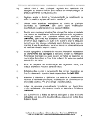 COOPERATIVA MISTA DOS PRODUTORES E PROCESSADORES ORGÂNICOS DA REGIÃO DA MANTIQUEIRA

m)          Decidir caso a caso, quaisquer negócios e/ou operação que
            escapem ao sistema comum e/ou habitual de comercialização de
            produtos primários ou industrializados;

n)          Analisar, avaliar e decidir a "regulamentação de recebimento de
            safra de produtos agropecuários e/ou extrativos";

o)          Decidir sobre eventuais interrupções na prática de quaisquer
            atividades da CMPPORM, bem como sobre modificações
            significativas nos planos relativos a essas atividades;

p)          Decidir sobre quaisquer atualizações e inovações úteis a sociedade,
            que devam ser inseridas em sistema de planejamento, segundo as
            mudanças naturais que costumam ocorrer nas atividades da
            CMPPORM, bem como nas diferentes circunstâncias externas que
            envolvem seus negócios; por outro lado, avaliar e exigir o adequado
            cumprimento dos planos e objetivos assim definidos para todas as
            grandes áreas de resultados, tomando sempre e sistematicamente
            as medidas cabíveis, segundo o caso;

q)          Avaliar e programar o montante de recursos financeiros necessários
            ao atendimento das operações e serviços; indicar as Instituições
            Financeiras (bancos) nos quais devem ser feitos os depósitos de
            numerários disponíveis e, fixar limite máximo do saldo que poderá
            ser mantido em caixa;

r)          Fixar as despesas de administração em orçamento anual, que
            indique a fonte dos recursos para cobertura;

s)          Estabelecê-las e exigir o cumprimento das normas necessárias ao
            bom funcionamento organizacional e operacional da CMPPORM;

t)          Executar e controlar a aplicação dos critérios e procedimentos
            relativos à fidelidade operacional, estabelecidos de conformidade ao
            enunciado na alínea "i" § 2° do artigo 12 deste Estatuto.

u)          Julgar os recursos eventualmente formulados por funcionários
            contra decisões de ordem interna tomada por executivos de linha da
            CMPPORM.

v)          Dar cumprimento a todas as demais atribuições a esse Conselho
            delegadas pelo Conselho de Administração segundo os textos deste
            Estatuto Social;




              Rua Fausto Resende de Sousa, 143, Centro, Gonçalves - Minas Gerais, CEP 37680-000
                 Fone: (0XX35)-3654.1453 – E-mail: goncalves@organicosdamantiqueira.com.br
                                                                                                  40
 