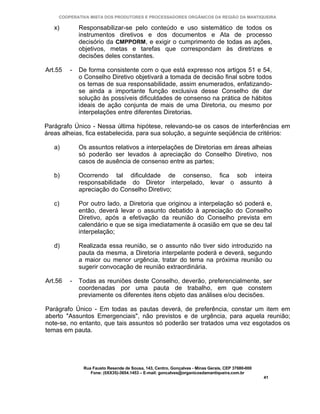 COOPERATIVA MISTA DOS PRODUTORES E PROCESSADORES ORGÂNICOS DA REGIÃO DA MANTIQUEIRA

   x)        Responsabilizar-se pelo conteúdo e uso sistemático de todos os
             instrumentos diretivos e dos documentos e Ata de processo
             decisório da CMPPORM, e exigir o cumprimento de todas as ações,
             objetivos, metas e tarefas que correspondam às diretrizes e
             decisões deles constantes.

Art.55   -   De forma consistente com o que está expresso nos artigos 51 e 54,
             o Conselho Diretivo objetivará a tomada de decisão final sobre todos
             os temas de sua responsabilidade, assim enumerados, enfatizando-
             se ainda a importante função exclusiva desse Conselho de dar
             solução às possíveis dificuldades de consenso na prática de hábitos
             ideais de ação conjunta de mais de uma Diretoria, ou mesmo por
             interpelações entre diferentes Diretorias.

Parágrafo Único - Nessa última hipótese, relevando-se os casos de interferências em
áreas alheias, fica estabelecida, para sua solução, a seguinte seqüência de critérios:

   a)        Os assuntos relativos a interpelações de Diretorias em áreas alheias
             só poderão ser levados à apreciação do Conselho Diretivo, nos
             casos de ausência de consenso entre as partes;

   b)        Ocorrendo tal dificuldade de consenso, fica sob inteira
             responsabilidade do Diretor interpelado, levar o assunto à
             apreciação do Conselho Diretivo;

   c)        Por outro lado, a Diretoria que originou a interpelação só poderá e,
             então, deverá levar o assunto debatido à apreciação do Conselho
             Diretivo, após a efetivação da reunião do Conselho prevista em
             calendário e que se siga imediatamente à ocasião em que se deu tal
             interpelação;

   d)        Realizada essa reunião, se o assunto não tiver sido introduzido na
             pauta da mesma, a Diretoria interpelante poderá e deverá, segundo
             a maior ou menor urgência, tratar do tema na próxima reunião ou
             sugerir convocação de reunião extraordinária.

Art.56   -   Todas as reuniões deste Conselho, deverão, preferencialmente, ser
             coordenadas por uma pauta de trabalho, em que constem
             previamente os diferentes itens objeto das análises e/ou decisões.

Parágrafo Único - Em todas as pautas deverá, de preferência, constar um item em
aberto "Assuntos Emergenciais", não previstos e de urgência, para aquela reunião;
note-se, no entanto, que tais assuntos só poderão ser tratados uma vez esgotados os
temas em pauta.




              Rua Fausto Resende de Sousa, 143, Centro, Gonçalves - Minas Gerais, CEP 37680-000
                 Fone: (0XX35)-3654.1453 – E-mail: goncalves@organicosdamantiqueira.com.br
                                                                                                  41
 