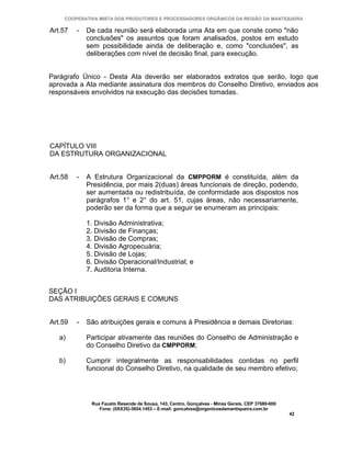 COOPERATIVA MISTA DOS PRODUTORES E PROCESSADORES ORGÂNICOS DA REGIÃO DA MANTIQUEIRA

Art.57   -   De cada reunião será elaborada uma Ata em que conste como "não
             conclusões" os assuntos que foram analisados, postos em estudo
             sem possibilidade ainda de deliberação e, como "conclusões", as
             deliberações com nível de decisão final, para execução.


Parágrafo Único - Desta Ata deverão ser elaborados extratos que serão, logo que
aprovada a Ata mediante assinatura dos membros do Conselho Diretivo, enviados aos
responsáveis envolvidos na execução das decisões tomadas.




CAPÍTULO VIII
DA ESTRUTURA ORGANIZACIONAL


Art.58   -   A Estrutura Organizacional da CMPPORM é constituída, além da
             Presidência, por mais 2(duas) áreas funcionais de direção, podendo,
             ser aumentada ou redistribuída, de conformidade aos dispostos nos
             parágrafos 1° e 2° do art. 51, cujas áreas, não necessariamente,
             poderão ser da forma que a seguir se enumeram as principais:

             1. Divisão Administrativa;
             2. Divisão de Finanças;
             3. Divisão de Compras;
             4. Divisão Agropecuária;
             5. Divisão de Lojas;
             6. Divisão Operacional/Industrial; e
             7. Auditoria Interna.


SEÇÃO I
DAS ATRIBUIÇÕES GERAIS E COMUNS


Art.59   -   São atribuições gerais e comuns à Presidência e demais Diretorias:

   a)        Participar ativamente das reuniões do Conselho de Administração e
             do Conselho Diretivo da CMPPORM;

   b)        Cumprir integralmente as responsabilidades contidas no perfil
             funcional do Conselho Diretivo, na qualidade de seu membro efetivo;




              Rua Fausto Resende de Sousa, 143, Centro, Gonçalves - Minas Gerais, CEP 37680-000
                 Fone: (0XX35)-3654.1453 – E-mail: goncalves@organicosdamantiqueira.com.br
                                                                                                  42
 