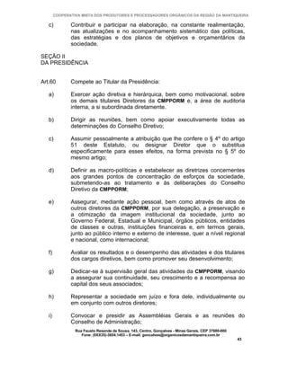 COOPERATIVA MISTA DOS PRODUTORES E PROCESSADORES ORGÂNICOS DA REGIÃO DA MANTIQUEIRA

   c)          Contribuir e participar na elaboração, na constante realimentação,
               nas atualizações e no acompanhamento sistemático das políticas,
               das estratégias e dos planos de objetivos e orçamentários da
               sociedade.

SEÇÃO II
DA PRESIDÊNCIA


Art.60         Compete ao Titular da Presidência:

   a)          Exercer ação diretiva e hierárquica, bem como motivacional, sobre
               os demais titulares Diretores da CMPPORM e, a área de auditoria
               interna, a si subordinada diretamente.

   b)          Dirigir as reuniões, bem como apoiar executivamente todas as
               determinações do Conselho Diretivo;

   c)          Assumir pessoalmente a atribuição que lhe confere o § 4º do artigo
               51 deste Estatuto, ou designar Diretor que o substitua
               especificamente para esses efeitos, na forma prevista no § 5º do
               mesmo artigo;

   d)          Definir as macro-políticas e estabelecer as diretrizes concernentes
               aos grandes pontos de concentração de esforços da sociedade,
               submetendo-as ao tratamento e às deliberações do Conselho
               Diretivo da CMPPORM;

   e)          Assegurar, mediante ação pessoal, bem como através de atos de
               outros diretores da CMPPORM, por sua delegação, a preservação e
               a otimização da imagem institucional da sociedade, junto ao
               Governo Federal, Estadual e Municipal, órgãos públicos, entidades
               de classes e outras, instituições financeiras e, em termos gerais,
               junto ao público interno e externo de interesse, quer a nível regional
               e nacional, como internacional;

   f)          Avaliar os resultados e o desempenho das atividades e dos titulares
               dos cargos diretivos, bem como promover seu desenvolvimento;

   g)          Dedicar-se à supervisão geral das atividades da CMPPORM, visando
               a assegurar sua continuidade, seu crescimento e a recompensa ao
               capital dos seus associados;

   h)          Representar a sociedade em juízo e fora dele, individualmente ou
               em conjunto com outros diretores;

   i)          Convocar e presidir as Assembléias Gerais e as reuniões do
               Conselho de Administração;
                 Rua Fausto Resende de Sousa, 143, Centro, Gonçalves - Minas Gerais, CEP 37680-000
                    Fone: (0XX35)-3654.1453 – E-mail: goncalves@organicosdamantiqueira.com.br
                                                                                                     43
 