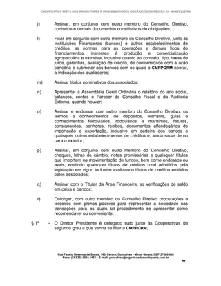 COOPERATIVA MISTA DOS PRODUTORES E PROCESSADORES ORGÂNICOS DA REGIÃO DA MANTIQUEIRA



   j)           Assinar, em conjunto com outro membro do Conselho Diretivo,
                contratos e demais documentos constitutivos de obrigações;

   l)           Fixar em conjunto com outro membro do Conselho Diretivo, junto às
                Instituições Financeiras (bancos) e outros estabelecimentos de
                créditos, as normas para as operações e demais tipos de
                financiamentos, inerentes à produção e comercialização
                agropecuária e extrativa, inclusive quanto ao contrato, tipo, taxas de
                juros, garantias, avaliação de crédito, de conformidade com a ação
                bancária e submeter aos bancos com os quais a CMPPORM operar,
                a indicação dos avaliadores;

   m)           Assinar títulos nominativos dos associados;

   n)           Apresentar à Assembléia Geral Ordinária o relatório do ano social,
                balanços, contas e Parecer do Conselho Fiscal e da Auditoria
                Externa, quando houver;

   o)           Assinar e endossar com outro membro do Conselho Diretivo, os
                termos e conhecimentos de depósitos, warrants, guias e
                conhecimentos ferroviários, rodoviários e marítimos, faturas,
                consignações, penhores, recibos, documentos alfandegários de
                importação e exportação, inclusive em carteira dos bancos e
                quaisquer outros estabelecimentos de créditos e, ainda sacar de ou
                para o exterior;

   p)           Assinar, em conjunto com outro membro do Conselho Diretivo,
                cheques, letras de câmbio, notas promissórias e quaisquer títulos
                que importem na movimentação de fundos, bem como endossos ou
                avais, emitindo quaisquer títulos de créditos rural admitidos pela
                legislação em vigor, inclusive avalizando títulos de créditos emitidos
                pelos associados;

   q)           Assinar com o Titular da Área Financeira, as verificações de saldo
                em caixa e bancos;

   r)           Outorgar, com outro membro do Conselho Diretivo procurações a
                terceiros com plenos poderes para representar a sociedade nas
                transações para as quais tal procedimento se apresentar como
                recomendável ou conveniente.

§ 1º        -   O Diretor Presidente é delegado nato junto às Cooperativas de
                segundo grau a que venha se filiar a CMPPORM;




                 Rua Fausto Resende de Sousa, 143, Centro, Gonçalves - Minas Gerais, CEP 37680-000
                    Fone: (0XX35)-3654.1453 – E-mail: goncalves@organicosdamantiqueira.com.br
                                                                                                     44
 