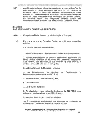 COOPERATIVA MISTA DOS PRODUTORES E PROCESSADORES ORGÂNICOS DA REGIÃO DA MANTIQUEIRA

§ 2º       -   A prática de quaisquer atos correspondentes a essas atribuições de
               competência do Diretor Presidente, por parte de outro membro do
               Conselho Diretivo ou membro do Conselho de Administração e não
               membro do Conselho Diretivo, implica em presunção de delegação
               formal do Diretor Presidente ou de deliberação do Conselho Diretivo,
               na ausência deste. Tais delegações deverão constar em
               documentos hábeis e/ou em Atas de reunião do Conselho Diretivo.


SEÇÃO III
DAS DEMAIS ÁREAS FUNCIONAIS DE DIREÇÃO


Art.61     -   Compete ao Titular da Área de Administração e Finanças:


   a)          Elaborar e propor ao Conselho Diretivo as políticas e estratégias
               relativas:

               a.1. Quanto a Divisão Administrativa:


               1. Ao instrumental técnico consolidado do sistema de planejamento;

               2. Ao instrumental técnico do processo decisório da sociedade, tais
               como, pautas subsídios às reuniões dos Conselhos, respectivas
               Atas e outros, tudo de acordo, ao que prevêem o § 6º do artigo 52 e
               ainda os artigos 56 e 57 e seus parágrafos;

               3. Ao Departamento de Recursos Humanos:

               4. Ao Departamento de Serviços                             de      Planejamento           e
               Desenvolvimento Organizacional (O & M);

               5. Ao Departamento de Informática (CPD);

               6. À Contabilidade.

               7. Aos Serviços Jurídicos:

               8. Às atividades e aos meios de divulgação da CMPPORM, com
               relação ao público externo e ao público interno;

               9. Às ações de recepção e relações públicas;

               10. À coordenação administrativa das atividades de comissões de
               Associados e Conselho Consultivos; quando houver;


                Rua Fausto Resende de Sousa, 143, Centro, Gonçalves - Minas Gerais, CEP 37680-000
                   Fone: (0XX35)-3654.1453 – E-mail: goncalves@organicosdamantiqueira.com.br
                                                                                                    45
 