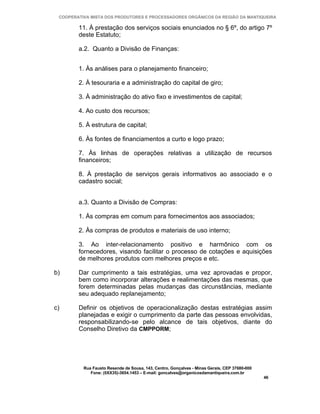 COOPERATIVA MISTA DOS PRODUTORES E PROCESSADORES ORGÂNICOS DA REGIÃO DA MANTIQUEIRA

        11. À prestação dos serviços sociais enunciados no § 6º, do artigo 7º
        deste Estatuto;

        a.2. Quanto a Divisão de Finanças:


        1. Às análises para o planejamento financeiro;

        2. À tesouraria e a administração do capital de giro;

        3. À administração do ativo fixo e investimentos de capital;

        4. Ao custo dos recursos;

        5. À estrutura de capital;

        6. Às fontes de financiamentos a curto e logo prazo;

        7. Às linhas de operações relativas a utilização de recursos
        financeiros;

        8. À prestação de serviços gerais informativos ao associado e o
        cadastro social;


        a.3. Quanto a Divisão de Compras:

        1. Às compras em comum para fornecimentos aos associados;

        2. Às compras de produtos e materiais de uso interno;

        3. Ao inter-relacionamento positivo e harmônico com os
        fornecedores, visando facilitar o processo de cotações e aquisições
        de melhores produtos com melhores preços e etc.

b)      Dar cumprimento a tais estratégias, uma vez aprovadas e propor,
        bem como incorporar alterações e realimentações das mesmas, que
        forem determinadas pelas mudanças das circunstâncias, mediante
        seu adequado replanejamento;

c)      Definir os objetivos de operacionalização destas estratégias assim
        planejadas e exigir o cumprimento da parte das pessoas envolvidas,
        responsabilizando-se pelo alcance de tais objetivos, diante do
        Conselho Diretivo da CMPPORM;




          Rua Fausto Resende de Sousa, 143, Centro, Gonçalves - Minas Gerais, CEP 37680-000
             Fone: (0XX35)-3654.1453 – E-mail: goncalves@organicosdamantiqueira.com.br
                                                                                              46
 