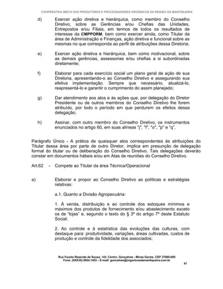 COOPERATIVA MISTA DOS PRODUTORES E PROCESSADORES ORGÂNICOS DA REGIÃO DA MANTIQUEIRA

     d)           Exercer ação diretiva e hierárquica, como membro do Conselho
                  Diretivo, sobre as Gerências e/ou Chefias das Unidades,
                  Entrepostos e/ou Filiais, em termos de todos os resultados de
                  interesse da CMPPORM, bem como exercer ainda, como Titular da
                  área de Administração e Finanças, ação diretiva e funcional sobre as
                  mesmas no que corresponda ao perfil de atribuições dessa Diretoria;

     e)           Exercer ação diretiva e hierárquica, bem como motivacional, sobre
                  as demais gerências, assessorias e/ou chefias a si subordinadas
                  diretamente;

     f)           Elaborar para cada exercício social um plano geral de ação de sua
                  Diretoria, apresentando-o ao Conselho Diretivo e assegurando sua
                  efetiva implementação. Sempre que necessário, atualizá-lo,
                  reapresentá-lo e garantir o cumprimento do assim planejado;

     g)           Dar atendimento aos atos e às ações que, por delegação do Diretor
                  Presidente ou de outros membros do Conselho Diretivo lhe forem
                  atribuído, por todo o período em que perdurem os efeitos dessa
                  delegação;

     h)           Assinar, com outro membro do Conselho Diretivo, os instrumentos
                  enunciados no artigo 60, em suas alíneas "j", "l", "o", "p" e “q”.


Parágrafo Único - A prática de quaisquer atos correspondentes às atribuições do
Titular dessa área por parte de outro Diretor, implica em presunção de delegação
formal do titular ou de deliberação do Conselho Diretivo. Tais delegações deverão
constar em documentos hábeis e/ou em Atas de reuniões do Conselho Diretivo.

Art.62        -   Compete ao Titular da área Técnica/Operacional


a)                Elaborar e propor ao Conselho Diretivo as políticas e estratégias
                  relativas:

                  a.1. Quanto a Divisão Agropecuária:

                  1. À venda, distribuição e ao controle dos estoques mínimos e
                  máximos dos produtos de fornecimento e/ou abastecimento exceto
                  os de “lojas” e, segundo o texto do § 3º do artigo 7º deste Estatuto
                  Social.

                  2. Ao controle e à estatística das evoluções das culturas, com
                  destaque para: produtividade, variações, áreas cultivadas, custos de
                  produção e controle da fidelidade dos associados;



                   Rua Fausto Resende de Sousa, 143, Centro, Gonçalves - Minas Gerais, CEP 37680-000
                      Fone: (0XX35)-3654.1453 – E-mail: goncalves@organicosdamantiqueira.com.br
                                                                                                       47
 