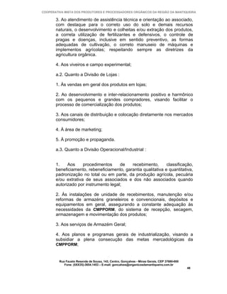 COOPERATIVA MISTA DOS PRODUTORES E PROCESSADORES ORGÂNICOS DA REGIÃO DA MANTIQUEIRA

       3. Ao atendimento de assistência técnica e orientação ao associado,
       com destaque para o correto uso do solo e demais recursos
       naturais, o desenvolvimento e colheitas e/ou extração dos produtos,
       a correta utilização de fertilizantes e defensivos, o controle de
       pragas e doenças, inclusive em sentido preventivo, as formas
       adequadas de cultivação, o correto manuseio de máquinas e
       implementos agrícolas; respeitando sempre as diretrizes da
       agricultura orgânica.

       4. Aos viveiros e campo experimental;

       a.2. Quanto a Divisão de Lojas :

       1. Às vendas em geral dos produtos em lojas;

       2. Ao desenvolvimento e inter-relacionamento positivo e harmônico
       com os pequenos e grandes compradores, visando facilitar o
       processo de comercialização dos produtos;

       3. Aos canais de distribuição e colocação diretamente nos mercados
       consumidores;

       4. À área de marketing;

       5. À promoção e propaganda.

       a.3. Quanto a Divisão Operacional/Industrial :


       1.    Aos     procedimentos     de   recebimento,       classificação,
       beneficiamento, rebeneficiamento, garantia qualitativa e quantitativa,
       padronização no total ou em parte, da produção agrícola, pecuária
       e/ou extrativa de seus associados e dos não associados quando
       autorizado por instrumento legal;

       2. Às instalações de unidade de recebimentos, manutenção e/ou
       reformas de armazéns graneleiros e convencionais, depósitos e
       equipamentos em geral, assegurando a constante adequação às
       necessidades da CMPPORM, do sistema de recepção, secagem,
       armazenagem e movimentação dos produtos;

       3. Aos serviços de Armazém Geral;

       4. Aos planos e programas gerais de industrialização, visando a
       subsidiar a plena consecução das metas mercadológicas da
       CMPPORM;



         Rua Fausto Resende de Sousa, 143, Centro, Gonçalves - Minas Gerais, CEP 37680-000
            Fone: (0XX35)-3654.1453 – E-mail: goncalves@organicosdamantiqueira.com.br
                                                                                             48
 