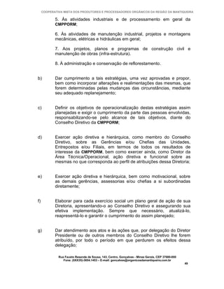 COOPERATIVA MISTA DOS PRODUTORES E PROCESSADORES ORGÂNICOS DA REGIÃO DA MANTIQUEIRA

            5. Às atividades industriais e de processamento em geral da
            CMPPORM;

            6. Às atividades de manutenção industrial, projetos e montagens
            mecânicas, elétricas e hidráulicas em geral;

            7. Aos projetos, planos e programas de construção civil e
            manutenção de obras (infra-estrutura).

            8. À administração e conservação de reflorestamento.


b)          Dar cumprimento a tais estratégias, uma vez aprovadas e propor,
            bem como incorporar alterações e realimentações das mesmas, que
            forem determinadas pelas mudanças das circunstâncias, mediante
            seu adequado replanejamento;


c)          Definir os objetivos de operacionalização destas estratégias assim
            planejadas e exigir o cumprimento da parte das pessoas envolvidas,
            responsabilizando-se pelo alcance de tais objetivos, diante do
            Conselho Diretivo da CMPPORM;


d)          Exercer ação diretiva e hierárquica, como membro do Conselho
            Diretivo, sobre as Gerências e/ou Chefias das Unidades,
            Entrepostos e/ou Filiais, em termos de todos os resultados de
            interesse da CMPPORM, bem como exercer ainda, como Diretor da
            Área Técnica/Operacional, ação diretiva e funcional sobre as
            mesmas no que corresponda ao perfil de atribuições dessa Diretoria;


e)          Exercer ação diretiva e hierárquica, bem como motivacional, sobre
            as demais gerências, assessorias e/ou chefias a si subordinadas
            diretamente;


f)          Elaborar para cada exercício social um plano geral de ação de sua
            Diretoria, apresentando-o ao Conselho Diretivo e assegurando sua
            efetiva implementação. Sempre que necessário, atualizá-lo,
            reapresentá-lo e garantir o cumprimento do assim planejado;


g)          Dar atendimento aos atos e às ações que, por delegação do Diretor
            Presidente ou de outros membros do Conselho Diretivo lhe forem
            atribuído, por todo o período em que perdurem os efeitos dessa
            delegação;

              Rua Fausto Resende de Sousa, 143, Centro, Gonçalves - Minas Gerais, CEP 37680-000
                 Fone: (0XX35)-3654.1453 – E-mail: goncalves@organicosdamantiqueira.com.br
                                                                                                  49
 