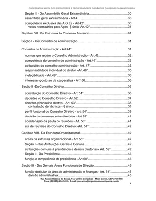 COOPERATIVA MISTA DOS PRODUTORES E PROCESSADORES ORGÂNICOS DA REGIÃO DA MANTIQUEIRA

   Seção III - Da Assembléia Geral Extraordinária..............................................30
   assembléia geral extraordinária - Art.41..........................................................30
   competência exclusiva das A.G.Es - Art.42°...................................................30
     votos necessários para Ages -§ único Art.42°.............................................31

Capítulo VII - Da Estrutura do Processo Decisório.............................................31

Seção I - Do Conselho de Administração............................................................31

Conselho de Administração - Art.44°...................................................................31

   normas que regem o Conselho Administração - Art.45..................................32
   competência do conselho de administração - Art.46°.....................................33
   atribuições do conselho administração - Art. 47°............................................33
   responsabilidade individual do diretor - Art.48°...............................................35
   inelegibilidade - Art.49°....................................................................................36
   interesse oposto ao da cooperativa - Art° 50..................................................36

Seção II -Do Conselho Diretivo............................................................................36

   constituição do Conselho Diretivo - Art. 51°....................................................36
   decisões do Conselho Diretivo - Art.52°..........................................................37
   convites p/conselho diretivo - Art. 53°.............................................................38
     contratação de técnicos - § único................................................................38
   perfil funcional do Conselho Diretivo - Art. 54°................................................39
   decisão de consenso entre diretorias - Art.55°...............................................41
   coordenação da pauta de reuniões - Art. 56°..................................................41
   ata de reuniões do Conselho Diretivo - Art. 57°..............................................42

Capítulo VIII - Da Estrutura Organizacional........................................................42

   áreas da estrutura organizacional - Art. 58°....................................................42
   Seção I - Das Atribuições Gerais e Comuns...................................................42
   atribuições comuns à presidência e demais diretorias - Art. 59°....................42
   Seção II - Da Presidência................................................................................43
   função e competência da presidência - Art.60°...............................................43

Seção III - Das Demais Áreas Funcionais de Direção........................................45

   função do titular da área de administração e finanças - Art. 61°....................45
     divisão administrativa...................................................................................45
                   Rua Fausto Resende de Sousa, 143, Centro, Gonçalves - Minas Gerais, CEP 37680-000
                      Fone: (0XX35)-3654.1453 – E-mail: goncalves@organicosdamantiqueira.com.br
                                                                                                                5
 
