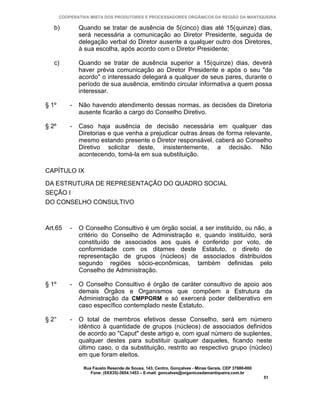 COOPERATIVA MISTA DOS PRODUTORES E PROCESSADORES ORGÂNICOS DA REGIÃO DA MANTIQUEIRA

   b)          Quando se tratar de ausência de 5(cinco) dias até 15(quinze) dias,
               será necessária a comunicação ao Diretor Presidente, seguida de
               delegação verbal do Diretor ausente a qualquer outro dos Diretores,
               à sua escolha, após acordo com o Diretor Presidente;

   c)          Quando se tratar de ausência superior a 15(quinze) dias, deverá
               haver prévia comunicação ao Diretor Presidente e após o seu "de
               acordo" o interessado delegará a qualquer de seus pares, durante o
               período de sua ausência, emitindo circular informativa a quem possa
               interessar.

§ 1º       -   Não havendo atendimento dessas normas, as decisões da Diretoria
               ausente ficarão a cargo do Conselho Diretivo.

§ 2º       -   Caso haja ausência de decisão necessária em qualquer das
               Diretorias e que venha a prejudicar outras áreas de forma relevante,
               mesmo estando presente o Diretor responsável, caberá ao Conselho
               Diretivo solicitar deste, insistentemente, a decisão. Não
               acontecendo, tomá-la em sua substituição.

CAPÍTULO IX

DA ESTRUTURA DE REPRESENTAÇÃO DO QUADRO SOCIAL
SEÇÃO I
DO CONSELHO CONSULTIVO



Art.65     -   O Conselho Consultivo é um órgão social, a ser instituído, ou não, a
               critério do Conselho de Administração e, quando instituído, será
               constituído de associados aos quais é conferido por voto, de
               conformidade com os ditames deste Estatuto, o direito de
               representação de grupos (núcleos) de associados distribuídos
               segundo regiões sócio-econômicas, também definidas pelo
               Conselho de Administração.

§ 1º       -   O Conselho Consultivo é órgão de caráter consultivo de apoio aos
               demais Órgãos e Organismos que compõem a Estrutura da
               Administração da CMPPORM e só exercerá poder deliberativo em
               caso específico contemplado neste Estatuto.

§ 2°       -   O total de membros efetivos desse Conselho, será em número
               idêntico à quantidade de grupos (núcleos) de associados definidos
               de acordo ao "Caput" deste artigo e, com igual número de suplentes,
               qualquer destes para substituir qualquer daqueles, ficando neste
               último caso, o da substituição, restrito ao respectivo grupo (núcleo)
               em que foram eleitos.

                Rua Fausto Resende de Sousa, 143, Centro, Gonçalves - Minas Gerais, CEP 37680-000
                   Fone: (0XX35)-3654.1453 – E-mail: goncalves@organicosdamantiqueira.com.br
                                                                                                    51
 