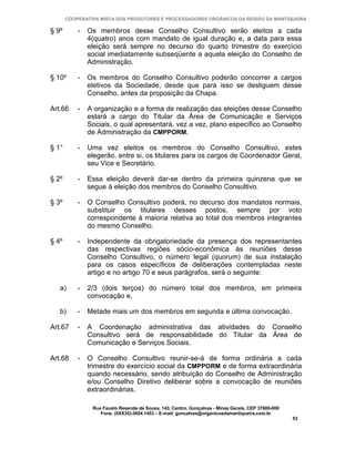 COOPERATIVA MISTA DOS PRODUTORES E PROCESSADORES ORGÂNICOS DA REGIÃO DA MANTIQUEIRA

§ 9º       -   Os membros desse Conselho Consultivo serão eleitos a cada
               4(quatro) anos com mandato de igual duração e, a data para essa
               eleição será sempre no decurso do quarto trimestre do exercício
               social imediatamente subseqüente a aquela eleição do Conselho de
               Administração.

§ 10º      -   Os membros do Conselho Consultivo poderão concorrer a cargos
               eletivos da Sociedade, desde que para isso se desliguem desse
               Conselho, antes da proposição da Chapa.

Art.66     -   A organização e a forma de realização das eleições desse Conselho
               estará a cargo do Titular da Área de Comunicação e Serviços
               Sociais, o qual apresentará, vez a vez, plano específico ao Conselho
               de Administração da CMPPORM.

§ 1°       -   Uma vez eleitos os membros do Conselho Consultivo, estes
               elegerão, entre si, os titulares para os cargos de Coordenador Geral,
               seu Vice e Secretário.

§ 2º       -   Essa eleição deverá dar-se dentro da primeira quinzena que se
               segue à eleição dos membros do Conselho Consultivo.

§ 3º       -   O Conselho Consultivo poderá, no decurso dos mandatos normais,
               substituir os titulares desses postos, sempre por voto
               correspondente à maioria relativa ao total dos membros integrantes
               do mesmo Conselho.

§ 4º       -   Independente da obrigatoriedade da presença dos representantes
               das respectivas regiões sócio-econômica às reuniões desse
               Conselho Consultivo, o número legal (quorum) de sua instalação
               para os casos específicos de deliberações contempladas neste
               artigo e no artigo 70 e seus parágrafos, será o seguinte:

   a)      -   2/3 (dois terços) do número total dos membros, em primeira
               convocação e,

   b)      -   Metade mais um dos membros em segunda e última convocação.

Art.67     -   A Coordenação administrativa das atividades do Conselho
               Consultivo será de responsabilidade do Titular da Área de
               Comunicação e Serviços Sociais.

Art.68     -   O Conselho Consultivo reunir-se-á de forma ordinária a cada
               trimestre do exercício social da CMPPORM e de forma extraordinária
               quando necessário, sendo atribuição do Conselho de Administração
               e/ou Conselho Diretivo deliberar sobre a convocação de reuniões
               extraordinárias.

                Rua Fausto Resende de Sousa, 143, Centro, Gonçalves - Minas Gerais, CEP 37680-000
                   Fone: (0XX35)-3654.1453 – E-mail: goncalves@organicosdamantiqueira.com.br
                                                                                                    53
 