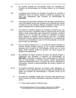 COOPERATIVA MISTA DOS PRODUTORES E PROCESSADORES ORGÂNICOS DA REGIÃO DA MANTIQUEIRA

§ 1°       -   As reuniões poderão ser convocadas, ainda, por solicitação do
               Conselho de Administração, do Conselho Diretivo ou do Conselho
               Fiscal.

§ 2º       -   A presença dos membros do Conselho Consultivo em reuniões é
               obrigatória, tendo os mesmos direitos a cédula de presença, cujo
               valor será estabelecido pelo Conselho de Administração da
               CMPPORM.

§ 3º       -   Todo titular que não estiver presente a três reuniões consecutivas ou
               a seis intercaladas durante seu mandato, sem justificativa por escrito
               e aceita por 2/3 dos membros efetivos, presentes à reunião que se
               seguir imediatamente à referida ausência, perderá o cargo.

§ 4º       -   Os cargos de membros efetivos do Conselho Consultivo que, por
               este ou outro motivo, resultarem vagos no espaço entre uma e outra
               eleição, serão preenchidos pelos respectivos suplentes, conforme
               determina o § 2° do artigo 65, através de indicações do próprio
               grupo restante de efetivos, observando-se para isto, o processo
               democrático da livre escolha e/ou se necessário for, na ausência de
               consenso, por intermédio do voto de 2/3 dos presentes na reunião
               que se tratar da substituição.

§ 5º       -   Para os postos previstos no § 1° do artigo 66, haverá reeleição na
               primeira reunião ordinária prevista ou em reunião extraordinária
               aprovada pelo Conselho de Administração, sendo que os novos
               eleitos terão mandato restrito ao período que ainda preceda às
               eleições consuetudinárias.

Art.69     -   Na qualidade de órgão consultivo de apoio aos demais Órgãos e
               Organismos que compõem a Estrutura da Administração da
               CMPPORM, o Conselho Consultivo, sob a coordenação do Titular da
               Área de Comunicação e Serviços Sociais, poderá regulamentar
               através de Regimento Interno, o conjunto de normas necessárias à
               manutenção, controle e operacionalização dos Grupos (núcleos) de
               Associados.

Art.70     -   O Conselho Consultivo exercerá, no entanto, poder deliberativo ou
               decisório, no caso específico de prévia provação de candidatos aos
               cargos de Conselho de Administração e Conselho Fiscal, de tal
               forma que:

   a)      -   Só possa ser candidato aquele cujo "currículo" seja aprovado por
               esse Conselho Consultivo, satisfeitas as seguintes condições, dentre
               outras:

           -   a.1. Tenha idade superior a 30(trinta) anos;

                Rua Fausto Resende de Sousa, 143, Centro, Gonçalves - Minas Gerais, CEP 37680-000
                   Fone: (0XX35)-3654.1453 – E-mail: goncalves@organicosdamantiqueira.com.br
                                                                                                    54
 
