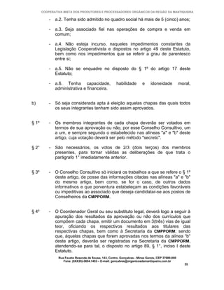 COOPERATIVA MISTA DOS PRODUTORES E PROCESSADORES ORGÂNICOS DA REGIÃO DA MANTIQUEIRA

           -   a.2. Tenha sido admitido no quadro social há mais de 5 (cinco) anos;

           -   a.3. Seja associado fiel nas operações de compra e venda em
               comum;

           -   a.4. Não esteja incurso, naqueles impedimentos constantes da
               Legislação Cooperativista e dispostos no artigo 49 deste Estatuto,
               bem como nos impedimentos que se referir a grau de parentesco
               entre si;

           -   a.5. Não se enquadre no disposto do § 1º do artigo 17 deste
               Estatuto;

           -   a.6. Tenha capacidade,                  habilidade        e     idoneidade           moral,
               administrativa e financeira.


b)         -   Só seja considerada apta à eleição aquelas chapas das quais todos
               os seus integrantes tenham sido assim aprovados.


§ 1º       -   Os membros integrantes de cada chapa deverão ser votados em
               termos de sua aprovação ou não, por esse Conselho Consultivo, um
               a um, e sempre segundo o estabelecido nas alíneas "a" e "b" deste
               artigo, cuja votação deverá ser pelo método "secreto".

§ 2°       -   São necessários, os votos de 2/3 (dois terços) dos membros
               presentes, para tornar válidas as deliberações de que trata o
               parágrafo 1° imediatamente anterior.


§ 3º       -   O Conselho Consultivo só iniciará os trabalhos a que se refere o § 1º
               deste artigo, de posse das informações citadas nas alíneas "a" e "b"
               do mesmo artigo, bem como, se for o caso, de outros dados
               informativos e que porventura estabeleçam as condições favoráveis
               ou impeditivas ao associado que deseja candidatar-se aos postos de
               Conselheiros da CMPPORM.


§ 4º       -   O Coordenador Geral ou seu substituto legal, deverá logo a seguir à
               apuração dos resultados da aprovação ou não dos currículos que
               compõem cada chapa, emitir um documento em 3(três) vias de igual
               teor, oficiando os respectivos resultados aos titulares das
               respectivas chapas, bem como à Secretaria da CMPPORM; sendo
               que, àquelas chapas que forem aprovadas nos termos da alínea "b"
               deste artigo, deverão ser registradas na Secretaria da CMPPORM,
               atendendo-se para tal, o disposto no artigo 89, § 1°, inciso I deste
               Estatuto.
                Rua Fausto Resende de Sousa, 143, Centro, Gonçalves - Minas Gerais, CEP 37680-000
                   Fone: (0XX35)-3654.1453 – E-mail: goncalves@organicosdamantiqueira.com.br
                                                                                                       55
 