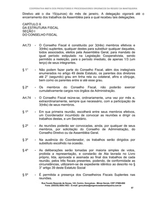 COOPERATIVA MISTA DOS PRODUTORES E PROCESSADORES ORGÂNICOS DA REGIÃO DA MANTIQUEIRA

Diretivo até o dia 15(quinze) do mês de janeiro. A delegação vigorará até o
encerramento dos trabalhos da Assembléia para a qual recebeu tais delegações.

CAPÍTULO X
DA ESTRUTURA FISCAL
SEÇÃO I
DO CONSELHO FISCAL


Art.73     -   O Conselho Fiscal é constituído por 3(três) membros efetivos e
               3(três) suplentes, qualquer destes para substituir qualquer daqueles,
               todos associados, eleitos pela Assembléia Geral, para mandato de
               igual período estipulado na Legislação Cooperativista, sendo
               permitido a reeleição, para o período imediato, de apenas 1/3 (um
               terço) de seus integrantes.

§ 1°       -   Não podem fazer parte do Conselho Fiscal, além dos inelegíveis
               enumerados no artigo 49 deste Estatuto, os parentes dos diretores
               até 2° (segundo) grau em linha reta ou colateral, afins e cônjuge,
               bem como os parentes entre si até esse grau.

§ 2º       -   Os membros do Conselho Fiscal, não poderão                                       exercer
               cumulativamente cargos nos órgãos da Administração.

Art.74     -   O Conselho Fiscal reúne-se, ordinariamente, uma vez por mês e,
               extraordinariamente, sempre que necessário, com a participação de
               3(três) de seus membros.

§ 1º       -   Em sua primeira reunião, escolherá entre seus membros efetivos,
               um Coordenador incumbido de convocar as reuniões e dirigir os
               trabalhos destas, e um Secretário.

§ 2º       -   As reuniões poderão ser convocadas, ainda, por qualquer de seus
               membros, por solicitação do Conselho de Administração, do
               Conselho Diretivo ou da Assembléia Geral.

§ 3º       -   Na ausência do Coordenador, os trabalhos serão dirigidos por
               substituto escolhido na ocasião.

§ 4º       -   As deliberações serão tomadas por maioria simples de votos,
               proibida a representação, e constarão de Ata lavrada no Livro
               próprio, lida, aprovada e assinada ao final dos trabalhos de cada
               reunião, pelos três fiscais presentes, podendo, de conformidade as
               circunstâncias, utilizarem-se de expediente idêntico ao descrito no §
               3° artigo 39 deste Estatuto Social

§ 5º       -   É permitida a presença dos Conselheiros Fiscais Suplentes nas
               reuniões.
                Rua Fausto Resende de Sousa, 143, Centro, Gonçalves - Minas Gerais, CEP 37680-000
                   Fone: (0XX35)-3654.1453 – E-mail: goncalves@organicosdamantiqueira.com.br
                                                                                                    57
 