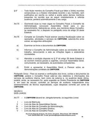 COOPERATIVA MISTA DOS PRODUTORES E PROCESSADORES ORGÂNICOS DA REGIÃO DA MANTIQUEIRA



§ 6°        -   Todo titular membro do Conselho Fiscal que faltar a 3(três) reuniões
                consecutivas ou a 6(seis) intercalada durante o seu mandato, sem
                justificativa por escrita ou verbal e aceita pelos demais membros
                presentes na reunião que se seguir imediatamente à referida
                ausência, perderá automaticamente o seu cargo.

Art.75      -   Ocorrendo duas ou mais vagas no Conselho Fiscal, o Conselho de
                Administração convocará Assembléia Geral para o seu
                preenchimento. Aplicando-se, ainda, aos membros desse Conselho,
                se necessário for, o disposto no parágrafo único do artigo 35 deste
                Estatuto.

Art.76      -   Compete ao Conselho Fiscal exercer assídua fiscalização sobre as
                operações, atividades e serviços da CMPPORM, cabendo-lhe entre
                outras, as seguintes atribuições:

   a)           Examinar os livros e documentos da CMPPORM;

   b)           Informar o Conselho de Administração sobre as conclusões de seu
                trabalho, denunciando a este as infrações legais e estatutárias
                constatadas.

   c)           Atendida a condição disposta no § 2º do artigo 26 deste Estatuto e
                se ocorrem motivos graves e urgentes, convocar Assembléia Geral,
                comunicando, se necessário, às autoridades competentes.

   d)           Emitir e apresentar à Assembléia Geral, o Parecer sobre as
                demonstrações contábeis da CMPPORM.

Parágrafo Único - Para os exames e verificações dos livros, contas e documentos da
CMPPORM, poderá o Conselho Fiscal valer-se dos relatórios e informações dos
serviços da auditoria interna, bem como da externa e, na ausência desta última,
poderá, ainda, se necessário for, após sugestão ao Diretor Presidente da CMPPORM
e, em caso de recusa, contratar os serviços de auditoria independente e/ou
assessoramento de técnico especializado, cujas despesas correrão por conta da
CMPPORM.

SEÇÃO II
DOS LIVROS.

Art.77      -   A CMPPORM deverá ter, obrigatoriamente, os seguintes Livros:

    I       -   Livro de Matrícula;
   II       -   Livro de Atas de Assembléias Gerais;
  III       -   Livro de Atas do Conselho de Administração;
  IV        -   Livro de Atas do Conselho Diretivo;
   V        -   Livro de Atas do Conselho Fiscal;
                 Rua Fausto Resende de Sousa, 143, Centro, Gonçalves - Minas Gerais, CEP 37680-000
                    Fone: (0XX35)-3654.1453 – E-mail: goncalves@organicosdamantiqueira.com.br
                                                                                                     58
 