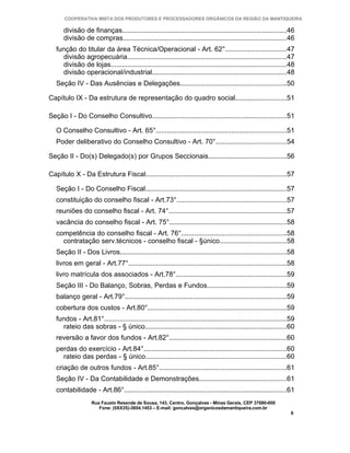 COOPERATIVA MISTA DOS PRODUTORES E PROCESSADORES ORGÂNICOS DA REGIÃO DA MANTIQUEIRA

      divisão de finanças.......................................................................................46
      divisão de compras......................................................................................46
   função do titular da área Técnica/Operacional - Art. 62°................................47
     divisão agropecuária....................................................................................47
     divisão de lojas.............................................................................................48
     divisão operacional/industrial.......................................................................48
   Seção IV - Das Ausências e Delegações........................................................50

Capítulo IX - Da estrutura de representação do quadro social...........................51

Seção I - Do Conselho Consultivo.......................................................................51

   O Conselho Consultivo - Art. 65°.....................................................................51
   Poder deliberativo do Conselho Consultivo - Art. 70°.....................................54

Seção II - Do(s) Delegado(s) por Grupos Seccionais.........................................56

Capítulo X - Da Estrutura Fiscal..........................................................................57

   Seção I - Do Conselho Fiscal..........................................................................57
   constituição do conselho fiscal - Art.73°..........................................................57
   reuniões do conselho fiscal - Art. 74°..............................................................57
   vacância do conselho fiscal - Art. 75°..............................................................58
   competência do conselho fiscal - Art. 76°.......................................................58
     contratação serv.técnicos - conselho fiscal - §único...................................58
   Seção II - Dos Livros........................................................................................58
   livros em geral - Art.77°...................................................................................58
   livro matrícula dos associados - Art.78°..........................................................59
   Seção III - Do Balanço, Sobras, Perdas e Fundos..........................................59
   balanço geral - Art.79°.....................................................................................59
   cobertura dos custos - Art.80°.........................................................................59
   fundos - Art.81°................................................................................................59
     rateio das sobras - § único...........................................................................60
   reversão a favor dos fundos - Art.82°..............................................................60
   perdas do exercício - Art.84°...........................................................................60
     rateio das perdas - § único..........................................................................60
   criação de outros fundos - Art.85°...................................................................61
   Seção IV - Da Contabilidade e Demonstrações..............................................61
   contabilidade - Art.86°......................................................................................61
                   Rua Fausto Resende de Sousa, 143, Centro, Gonçalves - Minas Gerais, CEP 37680-000
                      Fone: (0XX35)-3654.1453 – E-mail: goncalves@organicosdamantiqueira.com.br
                                                                                                                   6
 