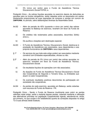 COOPERATIVA MISTA DOS PRODUTORES E PROCESSADORES ORGÂNICOS DA REGIÃO DA MANTIQUEIRA

   b)          5% (cinco por cento) para o Fundo de Assistência Técnica
               Educacional e Social FATES, e.

Parágrafo Único - As sobras líquidas apuradas no exercício depois de deduzidas as
parcelas para os fundos obrigatórios, serão rateadas entre os associados em partes
diretamente proporcionais às suas operações de compras e vendas em comum da
CMPPORM, no período, salvo deliberações diversas da Assembléia Geral.


Art.82     -   Além da parcela de 45% (quarenta e cinco por cento) das sobras
               apuradas no Balanço do exercício, revertem em favor do Fundo de
               Reserva:

   a)          Os créditos não reclamados pelos associados, decorridos 3(três)
               anos e,.

   b)          Os auxílios e doações sem destinação especial.

Art.83     -   O Fundo de Assistência Técnica, Educacional e Social, destina-se à
               prestação de Assistência aos associados, seus dependentes e aos
               próprios funcionários da CMPPORM e seus dependentes.

§ 1º       -   Os serviços de que trata este artigo podem ser executados mediante
               convênio com Entidades especializadas, oficiais ou não.

§ 2º       -   Além da parcela de 5% (cinco por cento) das sobras apuradas no
               exercício, revertem em favor do Fundo de Assistência Técnica,
               Educacional e Social:

   a)          Os resultados líquidos de operações com não associados;

   b)          As doações do Fundo de Assistência Técnica Educacional e Social
               das Cooperativas de Segundo e Terceiro Grau, ou Entidades que
               atuem no setor Cooperativista;

   c)          Os eventuais resultados positivos decorrentes de participação em
               sociedade não cooperativas.

Art.84     -   As perdas de cada exercício, apuradas em Balanço, serão cobertas
               com recursos do Fundo de Reserva - FR.

Parágrafo Único - Sendo o Fundo de Reserva insuficiente para cobrir as perdas
referidas neste artigo, serão o restante dessas perdas, cobertas mediante a utilização
das alternativas previstas na Legislação Cooperativista vigente, atendendo-se, ainda,
por primeiro, no que couber e for estabelecido quanto às condições dispostas no artigo
13 e suas alíneas deste Estatuto.


                Rua Fausto Resende de Sousa, 143, Centro, Gonçalves - Minas Gerais, CEP 37680-000
                   Fone: (0XX35)-3654.1453 – E-mail: goncalves@organicosdamantiqueira.com.br
                                                                                                    60
 