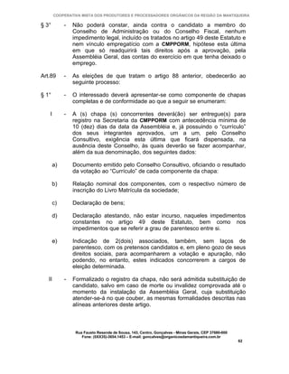 COOPERATIVA MISTA DOS PRODUTORES E PROCESSADORES ORGÂNICOS DA REGIÃO DA MANTIQUEIRA

§ 3°         -   Não poderá constar, ainda contra o candidato a membro do
                 Conselho de Administração ou do Conselho Fiscal, nenhum
                 impedimento legal, incluído os tratados no artigo 49 deste Estatuto e
                 nem vínculo empregatício com a CMPPORM, hipótese esta última
                 em que só readquirirá tais direitos após a aprovação, pela
                 Assembléia Geral, das contas do exercício em que tenha deixado o
                 emprego.

Art.89       -   As eleições de que tratam o artigo 88 anterior, obedecerão ao
                 seguinte processo:

§ 1°         -   O interessado deverá apresentar-se como componente de chapas
                 completas e de conformidade ao que a seguir se enumeram:

   I         -   A (s) chapa (s) concorrentes deverá(ão) ser entregue(s) para
                 registro na Secretaria da CMPPORM com antecedência mínima de
                 10 (dez) dias da data da Assembléia e, já possuindo o “currículo”
                 dos seus integrantes aprovados, um a um, pelo Conselho
                 Consultivo, exigência esta última que ficará dispensada, na
                 ausência deste Conselho, às quais deverão se fazer acompanhar,
                 além da sua denominação, dos seguintes dados:

        a)       Documento emitido pelo Conselho Consultivo, oficiando o resultado
                 da votação ao “Currículo” de cada componente da chapa:

        b)       Relação nominal dos componentes, com o respectivo número de
                 inscrição do Livro Matrícula da sociedade;

        c)       Declaração de bens;

        d)       Declaração atestando, não estar incurso, naqueles impedimentos
                 constantes no artigo 49 deste Estatuto, bem como nos
                 impedimentos que se referir a grau de parentesco entre si.

        e)       Indicação de 2(dois) associados, também, sem laços de
                 parentesco, com os pretensos candidatos e, em pleno gozo de seus
                 direitos sociais, para acompanharem a votação e apuração, não
                 podendo, no entanto, estes indicados concorrerem a cargos de
                 eleição determinada.

   II        -   Formalizado o registro da chapa, não será admitida substituição de
                 candidato, salvo em caso de morte ou invalidez comprovada até o
                 momento da instalação da Assembléia Geral, cuja substituição
                 atender-se-á no que couber, as mesmas formalidades descritas nas
                 alíneas anteriores deste artigo.



                  Rua Fausto Resende de Sousa, 143, Centro, Gonçalves - Minas Gerais, CEP 37680-000
                     Fone: (0XX35)-3654.1453 – E-mail: goncalves@organicosdamantiqueira.com.br
                                                                                                      62
 