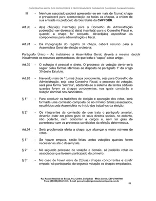 COOPERATIVA MISTA DOS PRODUTORES E PROCESSADORES ORGÂNICOS DA REGIÃO DA MANTIQUEIRA

  III       -   Nenhum associado poderá apresentar-se em mais de 1(uma) chapa
                e prevalecerá para apresentação de todas as chapas, a ordem de
                sua entrada no protocolo da Secretaria da CMPPORM.

Art.90      -   A(s) chapa(s) inscrita(s) para o Conselho de Administração
                poderá(ão) ser diversa(s) da(s) inscrita(s) para o Conselho Fiscal e,
                quando a chapa for conjunta, deverá(ão) especificar os
                componentes para administração e fiscal.

Art.91      -   Da impugnação do registro da chapa, caberá recurso para a
                Assembléia Geral de eleição ordinária;

Parágrafo Único - Ao instalar-se a Assembléia Geral, deverá a mesma decidir
inicialmente os recursos apresentados, de que trata o “caput” deste artigo.

Art.92      -   O sufrágio é pessoal e direto. O processo de votação dever-se-á
                seguir pelas formas idênticas ao disposto no parágrafo 1° do artigo
                39 deste Estatuto.

Art.93      -   Havendo mais de 1(uma) chapa concorrente, seja para Conselho de
                Administração, seja para Conselho Fiscal, o processo de votação,
                será pela forma “secreta”, adotando-se o sistema de tantas cédulas
                quantas forem as chapas concorrentes, nas quais constarão a
                relação nominal dos candidatos.

§ 1°        -   Para conduzir os trabalhos de eleição e apuração dos votos, será
                formada uma comissão composta de no mínimo 3(três) associados,
                escolhidos pela Assembléia no início dos trabalhos da eleição.

§ 2°        -   Os integrantes da comissão de que trata o parágrafo anterior,
                deverão estar em pleno gozo de seus direitos sociais, no entanto,
                não poderão, nem concorrer a cargos e, nem ter grau de
                parentesco com os pretensos candidatos da eleição determinada.

Art.94      -   Será proclamada eleita a chapa que alcançar o maior número de
                votos.

§ 1°        -   Se houver empate, serão feitas tantas votações quantas forem
                necessárias até o desempate.

§ 2°        -   No segundo processo de votação e demais, só poderão votar os
                associados que tiverem participado do primeiro.

§ 3°        -   No caso de haver mais de 2(duas) chapas concorrentes e existir
                empate, só participarão da segunda votação as chapas empatadas.



                 Rua Fausto Resende de Sousa, 143, Centro, Gonçalves - Minas Gerais, CEP 37680-000
                    Fone: (0XX35)-3654.1453 – E-mail: goncalves@organicosdamantiqueira.com.br
                                                                                                     63
 