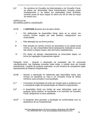 COOPERATIVA MISTA DOS PRODUTORES E PROCESSADORES ORGÂNICOS DA REGIÃO DA MANTIQUEIRA

§ 4°       -   Os membros do Conselho de Administração e do Conselho Fiscal,
               se eleitos por Assembléia Geral Extraordinária, tomarão posse
               imediatamente e, se eleitos por Assembléia Geral Ordinária,
               tomarão posse de seus cargos no último dia útil do mês de março
               do mesmo ano.

CAPÍTULO XII
DA DISSOLUÇÃO E LIQUIDAÇÃO


Art.95     -   A CMPPORM dissolver-se-á de pleno direito:

   I       -   Por deliberação da Assembléia Geral, salvo se os sócios, em
               número mínimo exigido por este Estatuto, assegurarem sua
               continuidade;

  II       -   Pela alteração de sua forma jurídica;

 III       -   Pela redução do número mínimo de associados ou do capital social
               mínimo, se, até a Assembléia Geral subseqüente realizada em prazo
               não inferior a 6(seis) meses, eles não forem restabelecidos;

  IV       -   Por deixar de atender reiteradamente as prescrições legais, na
               forma da Legislação Cooperativista vigente.


Parágrafo Único - Quando a dissolução da sociedade não for promovida
voluntariamente, nas hipóteses previstas neste artigo, a medida deve ser tomada
judicialmente, a pedido de qualquer associado, ou por iniciativa do competente órgão
representante do Sistema Cooperativista.


Art.96     -   Quando a dissolução for deliberada pela Assembléia Geral, esta
               nomeia um liquidante ou mais e um Conselho Fiscal de 3(três)
               membros, para proceder a sua liquidação.

§ 1º       -   O processo de liquidação só pode ser iniciado após a audiência com
               o competente órgão de representação do Sistema Cooperativista.

§ 2º       -   A Assembléia Geral nos limites de suas atribuições, pode em
               qualquer época destituir os liquidantes e os membros do Conselho
               Fiscal, designando os seus substitutos.


Art.97     -   O liquidante deve proceder a liquidação de conformidade com os
               dispositivos da Lei Cooperativista.


                Rua Fausto Resende de Sousa, 143, Centro, Gonçalves - Minas Gerais, CEP 37680-000
                   Fone: (0XX35)-3654.1453 – E-mail: goncalves@organicosdamantiqueira.com.br
                                                                                                    64
 