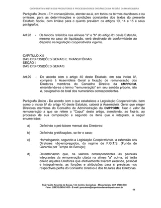 COOPERATIVA MISTA DOS PRODUTORES E PROCESSADORES ORGÂNICOS DA REGIÃO DA MANTIQUEIRA

Parágrafo Único - Em conseqüência, atentar-se-á, em todos os termos duvidosos e ou
omissos, para as determinações e condições constantes dos textos do presente
Estatuto Social, com ênfase para o quanto prevêem os artigos 13, 14 e 15 e seus
parágrafos.


Art.98   -   Os fundos referidos nas alíneas "a" e "b" do artigo 81 deste Estatuto,
             mesmo no caso de liquidação, será destinado de conformidade ao
             disposto na legislação cooperativista vigente.



CAPÍTULO XIII
DAS DISPOSIÇÕES GERAIS E TRANSITÓRIAS
SEÇÃO I
DAS DISPOSIÇÕES GERAIS


Art.99   -   De acordo com o artigo 40 deste Estatuto, em seu inciso IV,
             compete à Assembléia Geral a fixação de remuneração dos
             Diretores membros do Conselho Diretivo da CMPPORM,
             entendendo-se o termo "remuneração" em seu sentido próprio, isto
             é, designativo do total dos numerários correspondentes.


Parágrafo Único - De acordo com o que estabelece a Legislação Cooperativista, bem
como o inciso IV do artigo 40 deste Estatuto, caberá à Assembléia Geral que eleger
Diretores membros do Conselho de Administração da CMPPORM, fixar o valor de
remuneração a que se refere o "Caput" deste artigo, atendendo, ao fixá-la, ao
processo de sua composição e segundo os itens que o integram, a seguir
enumerados:

   a)        Definindo o pró-labore mensal dos Diretores:

   b)        Definindo gratificações, se for o caso;

   c)        Homologando, segundo a Legislação Cooperativista, a extensão aos
             Diretores não-empregados, do regime de F.G.T.S. (Fundo de
             Garantia por Tempo de Serviço);

   d)        Determinando que, os valores correspondentes às parcelas
             integrantes da remuneração citada na alínea "a" acima, só terão
             direito aqueles Diretores que efetivamente tiverem exercido, pessoal
             e integralmente, as funções e atribuições para si previstas nos
             respectivos perfis do Conselho Diretivo e dos titulares das Diretorias.




              Rua Fausto Resende de Sousa, 143, Centro, Gonçalves - Minas Gerais, CEP 37680-000
                 Fone: (0XX35)-3654.1453 – E-mail: goncalves@organicosdamantiqueira.com.br
                                                                                                  65
 