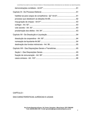 COOPERATIVA MISTA DOS PRODUTORES E PROCESSADORES ORGÂNICOS DA REGIÃO DA MANTIQUEIRA

   demonstrações contábeis - Art.87°..................................................................61

Capítulo XI - Do Processo Eleitoral.....................................................................61

   habilitar-se para cargos de conselheiros - §2° Art.81.....................................61
   processo que obedecem as eleições Art.89....................................................62
   impugnação de chapas - Art.91°.....................................................................63
   sufrágio - Art. 92°.............................................................................................63
   voto secreto - Art. 93°......................................................................................63
   proclamação dos eleitos - Art. 94°...................................................................63

Capítulo XII - Da Dissolução e Liquidação..........................................................64

   dissolução da cooperativa - Art. 95°................................................................64
   nomeação de liquidante-Art.96°......................................................................64
   destinação dos fundos indivisíveis - Art. 98.....................................................65

Capítulo XIII - Das Disposições Gerais e Transitórias........................................65

   Seção I - Das Disposições Gerais...................................................................65
   fixação de remuneração - Art. 99°...................................................................65
   casos omissos - Art. 103°................................................................................66




CAPÍTULO I

DAS CARACTERÍSTICAS JURÍDICAS E LEGAIS




                   Rua Fausto Resende de Sousa, 143, Centro, Gonçalves - Minas Gerais, CEP 37680-000
                      Fone: (0XX35)-3654.1453 – E-mail: goncalves@organicosdamantiqueira.com.br
                                                                                                                   7
 
