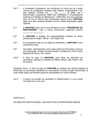 COOPERATIVA MISTA DOS PRODUTORES E PROCESSADORES ORGÂNICOS DA REGIÃO DA MANTIQUEIRA

Art.1º    -   A Sociedade Cooperativa, ora constituída na forma da Lei e pelas
              normas de autogestão adotadas pelo sistema cooperativista e por
              este estatuto, fundada em ____ de _______ de 2008, usa a
              denominação Cooperativa Mista dos Produtores e Processadores
              Orgânicos da Região da Mantiqueira - CMPPORM, que nos presentes
              atos, de ora em diante será denominada apenas como CMPPORM,
              reger-se-á pelo presente Estatuto Social e pelas disposições legais
              vigentes.

§ 1º          A CMPPORM usará como nome fantasia e marca “ORGÂNICOS DA
              MANTIQUEIRA”; cujo a marca encontra-se registrada perante
              ___________________

§ 2º          A CMPPORM é singular de responsabilidade limitada na forma
              preceituada no artigo 1.095 § 1° do Código Civil.

§ 3º          Por apresentar mais de um objeto de atividades, a CMPPORM é uma
              cooperativa mista.

§ 4º          Tem Sede, administração e foro nesta cidade de Gonçalves, comarca
              de Paraisopolis, Estado de Minas Gerais e localiza-se a Rua Fausto
              Resende de Sousa, 143, Centro.

Art.2º    -   A área de ação da CMPPORM, para efeito de Admissão de
              associados, abrange os Estados de Minas Gerais, São Paulo e Rio
              de Janeiro.


Parágrafo Único - A área de ação da CMPPORM se estende aos demais Estados do
Brasil para os associados residentes ou domiciliados na área de ação mencionada no
corpo deste artigo que também possuam propriedades em outros Estados


Art.3º    -   O prazo de duração da sociedade é indeterminado e o ano social
              coincidirá com o ano civil.




CAPÍTULO II

DO OBJETIVO INSTITUCIONAL, DAS POLÍTICAS E ESTRATÉGIAS GERAIS.




                Rua Fausto Resende de Sousa, 143, Centro, Gonçalves - Minas Gerais, CEP 37680-000
                   Fone: (0XX35)-3654.1453 – E-mail: goncalves@organicosdamantiqueira.com.br
                                                                                                    8
 